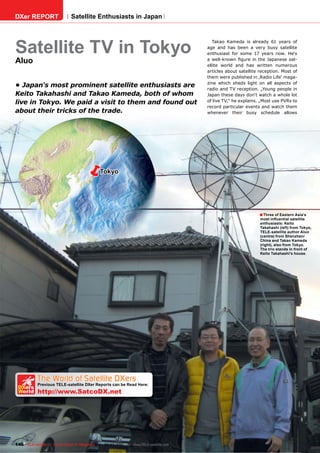 DXer REPORT                   Satellite Enthusiasts in Japan




Satellite TV in Tokyo
                                                                                          Takao Kameda is already 61 years of
                                                                                       age and has been a very busy satellite
                                                                                       enthusiast for some 17 years now. He‘s
Aluo                                                                                   a well-known ﬁgure in the Japanese sat-
                                                                                       ellite world and has written numerous
                                                                                       articles about satellite reception. Most of
                                                                                       them were published in ‚Radio Life‘ maga-
                                                                                       zine which sheds light on all aspects of
• Japan's most prominent satellite enthusiasts are
                                                                                       radio and TV reception. „Young people in
Keito Takahashi and Takao Kameda, both of whom                                         Japan these days don‘t watch a whole lot
live in Tokyo. We paid a visit to them and found out                                   of live TV,“ he explains. „Most use PVRs to
                                                                                       record particular events and watch them
about their tricks of the trade.                                                       whenever their busy schedule allows




                                             Tokyo




                                                                                                                ■ Three of Eastern Asia’s
                                                                                                                most inﬂuential satellite
                                                                                                                enthusiasts: Keito
                                                                                                                Takahashi (left) from Tokyo,
                                                                                                                TELE-satellite author Aluo
                                                                                                                (centre) from Shenzhen/
                                                                                                                China and Takao Kameda
                                                                                                                (right), also from Tokyo.
                                                                                                                The trio stands in front of
                                                                                                                Keito Takahashi’s house.




   The World of Satellite DXers
 DXers
            Previous TELE-satellite DXer Reports can be Read Here:
 World      http://www.SatcoDX.net




146 TELE-satellite — Global Digital TV Magazine — 02-03/201 — www.TELE-satellite.com
                                                          1
 