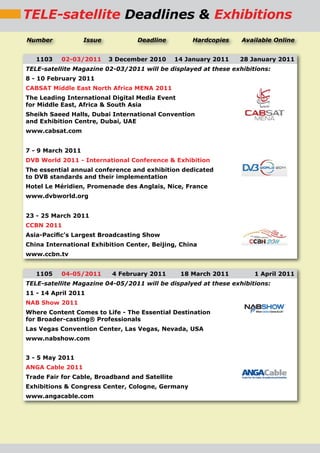 TELE-satellite Deadlines & Exhibitions
Number             Issue          Deadline           Hardcopies   Available Online


   1103    02-03/2011      3 December 2010      14 January 2011   28 January 2011
TELE-satellite Magazine 02-03/2011 will be displayed at these exhibitions:
8 - 10 February 2011
CABSAT Middle East North Africa MENA 2011
The Leading International Digital Media Event
for Middle East, Africa & South Asia
Sheikh Saeed Halls, Dubai International Convention
and Exhibition Centre, Dubai, UAE
www.cabsat.com


7 - 9 March 2011
DVB World 2011 - International Conference & Exhibition
The essential annual conference and exhibition dedicated
to DVB standards and their implementation
Hotel Le Méridien, Promenade des Anglais, Nice, France
www.dvbworld.org


23 - 25 March 2011
CCBN 2011
Asia-Paciﬁc’s Largest Broadcasting Show
China International Exhibition Center, Beijing, China
www.ccbn.tv


   1105    04-05/2011      4 February 2011       18 March 2011        1 April 2011
TELE-satellite Magazine 04-05/2011 will be dispalyed at these exhibitions:
11 - 14 April 2011
NAB Show 2011
Where Content Comes to Life - The Essential Destination
for Broader-casting® Professionals
Las Vegas Convention Center, Las Vegas, Nevada, USA
www.nabshow.com


3 - 5 May 2011
ANGA Cable 2011
Trade Fair for Cable, Broadband and Satellite
Exhibitions & Congress Center, Cologne, Germany
www.angacable.com
 