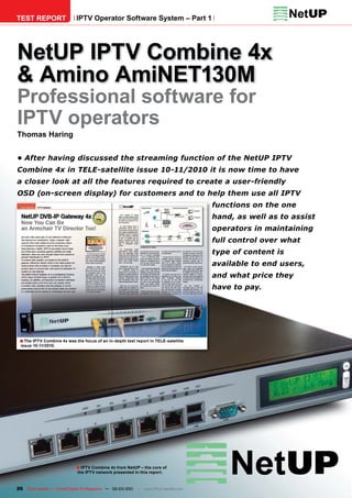 TEST REPORT                  IPTV Operator Software System – Part 1




NetUP IPTV Combine 4x
& Amino AmiNET130M
Professional software for
IPTV operators
Thomas Haring


• After having discussed the streaming function of the NetUP IPTV
Combine 4x in TELE-satellite issue 10-11/2010 it is now time to have
a closer look at all the features required to create a user-friendly
OSD (on-screen display) for customers and to help them use all IPTV
                                                                                      functions on the one
                                                                                      hand, as well as to assist
                                                                                      operators in maintaining
                                                                                      full control over what
                                                                                      type of content is
                                                                                      available to end users,
                                                                                      and what price they
                                                                                      have to pay.




 ■ The IPTV Combine 4x was the focus of an in-depth test report in TELE-satellite
  issue 10-11/2010.




                             ■ IPTV Combine 4x from NetUP – the core of
                              the IPTV network presented in this report.



26 TELE-satellite — Global Digital TV Magazine — 02-03/201 — www.TELE-satellite.com
                                                         1
 