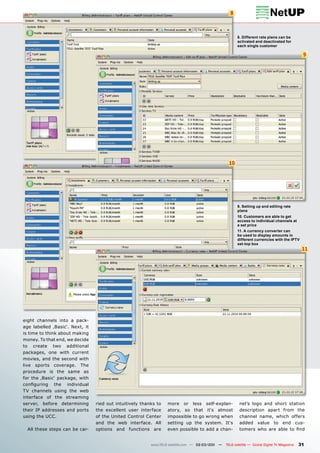 8



                                                                                                        8. Different rate plans can be
                                                                                                        activated and deactivated for
                                                                                                        each single customer

                                                                                                                                                9




                                                                                                  10




                                                                                                        9. Setting up and editing rate
                                                                                                        plans
                                                                                                        10. Customers are able to get
                                                                                                        access to individual channels at
                                                                                                        a set price
                                                                                                        11. A currency converter can
                                                                                                        be used to display amounts in
                                                                                                        different currencies with the IPTV
                                                                                                        set-top box
                                                                                                                                                11




eight channels into a pack-
age labelled ‚Basic‘. Next, it
is time to think about making
money. To that end, we decide
to create two additional
packages, one with current
movies, and the second with
live sports coverage. The
procedure is the same as
for the ‚Basic‘ package, with
conﬁguring the individual
TV channels using the web
interface of the streaming
server, before determining       ried out intuitively thanks to   more or less self-explan-              nel’s logo and short station
their IP addresses and ports     the excellent user interface     atory, so that it‘s almost             description apart from the
using the UCC.                   of the United Control Center     impossible to go wrong when            channel name, which offers
                                 and the web interface. All       setting up the system. It‘s            added value to end cus-
  All these steps can be car-    options and functions are        even possible to add a chan-           tomers who are able to ﬁnd


                                                          www.TELE-satellite.com — 02-03/201 —
                                                                                           1     TELE-satellite — Global Digital TV Magazine   31
 
