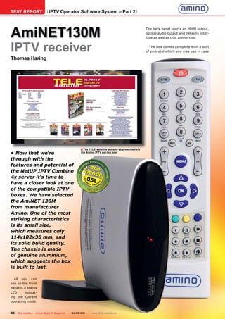 TEST REPORT                  IPTV Operator Software System – Part 2




AmiNET130M
                                                                                                      The back panel sports an HDMI output,
                                                                                                      optical audio output and network inter-
                                                                                                      face as well as USB connection.



IPTV receiver                                                                                           The box comes complete with a sort
                                                                                                      of pedestal which you may use in case

Thomas Haring




                                                      ■ The TELE-satellite website as presented via
• Now that we‘re                                      the Amino IPTV set-top box

through with the
features and potential of
the NetUP IPTV Combine
4x server it‘s time to                                     0.52
have a closer look at one
of the compatible IPTV
boxes. We have selected
the AmiNET 130M
from manufacturer
Amino. One of the most
striking characteristics
is its small size,
which measures only
114x102x35 mm, and
its solid build quality.
The chassis is made
of genuine aluminium,
which suggests the box
is built to last.

  All you can
see on the front
panel is a status
LED       indicat-
ing the current
operating mode.


36 TELE-satellite — Global Digital TV Magazine — 02-03/201 — www.TELE-satellite.com
                                                         1
 