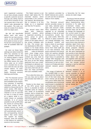 each registered customer.                 The ‘Radio’ section is not           the solutions provided by       a favourites list for easy
As we have already created             shown right below the ‘TV               NetUP chances are custom-       access at a later stage.
a specific customer account            channels’ section, which                ers will use the on-demand
through the billing feature            presumably is for commer-               feature more readily.             During our test we noticed
of the IPTV Combine 4x we              cial reasons. We should still                                           that NetUP has also thought
can quickly key in the acti-           like to mention it at this                The ‘Personal account’        about implementing basic
vation code generated by               stage, as it is organised               section provides access to      functions in TV, radio and
the system. The code con-              just like the TV section.               user data, selected pack-       on-demand      modes.    For
sists of a total of six blocks                                                 ages and account credit.        example, the colour-coded
with five digits each.                    The second menu item                 Here, customers can also        function keys can be used
                                       deals     with    ‘Video-on-            upgrade to an extended          to change the language of
  We     did   not   specifically      demand’ content, which                  package or look at all past     the current event (in case
define     each      and    every      is organised according to               transactions (credit top-       more than one is available),
option for our test environ-           name, group or genre.                   up, used credit). With this     and a smartly designed
ment, so the AmiNET130M                Every available film is                 feature in place customers      info bar is inserted in the
first wants to know our pre-           shown on the upper area of              can change packages, buy        lower section of the screen
ferred skin and presents us            the screen complete with                on-demand content and           every time a new channel is
with all available OSD lan-            its title. The screen sec-              keep a check on purchases       selected. Apart from chan-
guages.                                tion dedicated to EPG infor-            without   requiring    assis-   nel name this info bar also
                                       mation in TV mode shows                 tance from hotel staff (as      shows program informa-
  As soon as these basic               extended information about              in our test scenario). This     tion for the current chan-
settings are determined the            each       video-on-demand              gives customers full control    nel. We were impressed at
IPTV box switches to the               (text, cover image, price,              while not wasting valuable      how quickly a new channels
                                       etc.). If you decide to buy             staff resources. In the ‘Set-   shows up on screen – it only
first available channel and
                                       content you only need to                tings’ menu it is possible to   takes about one second,
TV viewing please is about
                                       press the OK button, with               change OSD language and         and together with very fast
to begin. With a touch of
                                       the price of the film being             appearance, and for service     reaction to commands sent
the MENU button the main
                                       deducted from your credit.              technicians to call up infor-   from the remote control
menu pops up on screen
                                       Purchased on-demand con-                mation on IP data and other     zapping is real fun with the
and is divided into six sec-
                                       tent is shown in a dedicated            relevant network param-         AmiNET130M.
tions with the skin we have
                                       sub-menu that lists all con-            eters.
chosen before: TV chan-
                                       tent you have purchased                                                   During playback of on-
nels,       Video-on-demand,
                                       with your available credit.               The range of features of      demand content it is of
Radio,     Personal       account,
                                                                               the AmiNET130M is com-          course possible to rewind
Settings and Extras.
                                         This is also the menu sec-            pleted with the ‘Extras’ sec-   and fast-forward (at dif-
                                       tion you may use to select              tion of the main menu. All      ferent speeds) and pause.
  The ‘TV channels’ section
                                       and activate near-VOD con-              timer entries can be listed     A PVR system at large,
shows a list of all TV con-
                                       tent.                                   here, and a rather basic but    however, cannot be imple-
tent available to the respec-
                                                                               nonetheless very functional     mented with the IPTV
tive customer. If required,
                                         Thanks to the sheer size              web browser is available for    set-up tested by
individual     entries     can   be
                                       of the IPTV server hard                 surfing the web. To that end    us.
added to a favourites list for
                                       disk it is possible to make             a virtual keyboard is shown
quick access. EPG data is
                                       available quite an impres-              on screen, and frequently
available either for a single
                                       sive range of on-demand                 visited sites can
channel or as an overview
                                       content, and a virtual key-             even saved
so that it is easy to check
                                       board assists customers in              onto
at a glance what is cur-
                                       looking for specific content.
rently shown on available
                                       User-friendliness is the
channels. It is of course              key to success,
possible to call up EPG data           and with
for events on coming days,
and timer entries can be
created directly by mark-
ing an event so that the box
will automatically switch to
the corresponding channel
before that event starts.
The      system      we    tested,
however, does not support
a PVR feature for selecting
events to be recorded.


42 TELE-satellite — Global Digital TV Magazine — 02-03/201 — www.TELE-satellite.com
                                                         1
 