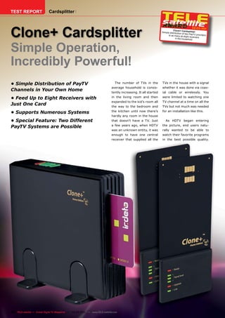 TEST REPORT                  Cardsplitter




Clone+ Cardsplitter
                                                                                                                                                 02-03/201
                                                                                                                                                         1
                                                                                                                             Clone+ Cardspli
                                                                                                                  Simple distributio             tter
                                                                                                                                     n of two PayTV pro
                                                                                                                        to as many as eig                 viders
                                                                                                                                            ht rec eivers
                                                                                                                               in the household




Simple Operation,
Incredibly Powerful!
• Simple Distribution of PayTV                                                   The number of TVs in the         TVs in the house with a signal
                                                                              average household is consis-        whether it was done via coax-
Channels in Your Own Home                                                     tently increasing. It all started   ial cable or wirelessly. You

• Feed Up to Eight Receivers with                                             in the living room and then         were limited to watching one
                                                                              expanded to the kid’s room all      TV channel at a time on all the
Just One Card                                                                 the way to the bedroom and          TVs but not much was needed
                                                                              the kitchen until now there’s       for an installation like this.
• Supports Numerous Systems
                                                                              hardly any room in the house
• Special Feature: Two Different                                              that doesn’t have a TV. Just           As HDTV began entering
                                                                              a few years ago, when HDTV          the picture, end users natu-
PayTV Systems are Possible
                                                                              was an unknown entity, it was       rally wanted to be able to
                                                                              enough to have one central          watch their favorite programs
                                                                              receiver that supplied all the      in the best possible quality.




46 TELE-satellite — Global Digital TV Magazine — 02-03/201 — www.TELE-satellite.com
                                                         1
 