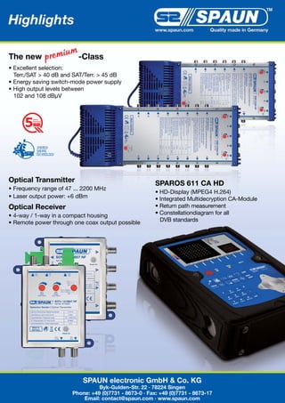 Highlights 2010
                                                        www.spaun.com         Quality made in Germany




The new                  -Class
• Excellent selection:
  Terr./SAT > 40 dB and SAT/Terr. > 45 dB
• Energy saving switch-mode power supply
• High output levels between
  102 and 108 dBµV


         years
         warranty




Optical Transmitter                                     SPAROS 611 CA HD
• Frequency range of 47 ... 2200 MHz
                                                        • HD-Display (MPEG4 H.264)
• Laser output power: +6 dBm                            • Integrated Multidecryption CA-Module
Optical Receiver                                        • Return path measurement
• 4-way / 1-way in a compact housing                    • Constellationdiagram for all
• Remote power through one coax output possible           DVB standards




                           SPAUN electronic GmbH & Co. KG
                                 Byk-Gulden-Str. 22 · 78224 Singen
                       Phone: +49 (0)7731 - 8673-0 · Fax: +49 (0)7731 - 8673-17
                           Email: contact@spaun.com · www.spaun.com
 