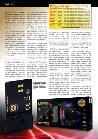 TELE-satellite World                              www.TELE-satellite.com/...
                                                                                   Download this report in other languages from the Internet:
                                                                                   Arabic           ‫ﺍﻟﻌﺮﺑﻴﺔ‬     www.TELE-satellite.com/TELE-satellite-1103/ara/clone+.pdf
                                                                                   Indonesian       Indonesia   www.TELE-satellite.com/TELE-satellite-1103/bid/clone+.pdf
But this led to a problem:             course, this comes at an addi-              German           Deutsch     www.TELE-satellite.com/TELE-satellite-1103/deu/clone+.pdf
HD content could not be dis-           tional monthly charge and it                English          English     www.TELE-satellite.com/TELE-satellite-1103/eng/clone+.pdf
                                                                                   Spanish          Español     www.TELE-satellite.com/TELE-satellite-1103/esp/clone+.pdf
tributed via coaxial cable or          really is the exception rather              French           Français    www.TELE-satellite.com/TELE-satellite-1103/fra/clone+.pdf
through a wireless system              than the rule. The end user                 Hebrew           ‫עברית‬       www.TELE-satellite.com/TELE-satellite-1103/heb/clone+.pdf
                                                                                   Chinese          中文          www.TELE-satellite.com/TELE-satellite-1103/man/clone+.pdf
and the HDMI cables link-              has the problem of deciding
                                                                                   Polish           Polski      www.TELE-satellite.com/TELE-satellite-1103/pol/clone+.pdf
ing the receiver and the TV            whether to take out multiple                Portuguese       Português   www.TELE-satellite.com/TELE-satellite-1103/por/clone+.pdf
are limited in length to a few         PayTV subscriptions at the                  Russian          Русский     www.TELE-satellite.com/TELE-satellite-1103/rus/clone+.pdf
                                                                                   Turkish          Türkçe      www.TELE-satellite.com/TELE-satellite-1103/tur/clone+.pdf
meters.                                same time – a solution that                                         Available online starting from 28 January 2011
                                       for most PayTV customers is
  For    the   average     house-      both ﬁnancially and also on
hold this meant that multiple          principle a problem; who likes             and switch to an encrypted                  encryption system or the pro-
receivers would be needed              the idea of paying double or               channel,    the     Clone+       card       cessor couldn’t handle more
– one receiver for each TV.            triple? – or he has to look                communicates           with        the      than two receivers at a time.
Distributing    the    signals   of    around for another solution.               Clone+ server and receives                  In the Clone+ package we
a single satellite reception                                                      the   necessary         decryption          received there was the trans-
system to all of these receiv-            The Clone+ System from                  information so that you can                 mitter section along with two
ers is easy and as long as you         the    Polish   company       PYCH         enjoy your selected program.                reception cards. We were able
limit yourself to watching free        International     Electronics         is                                               to get to work right away.
TV, that is channels without           precisely one of those solu-                 In this way it’s possible to
any encryption, there won’t            tions and it works like this: the          use only one PayTV card and                    The       transmitter          section
be any problems. But what              original card from the PayTV               operate up to eight receiv-                 comes in a very elegant black
about PayTV?                           provider is inserted into a                ers independently from each                 housing and at 2.5 x 9.5 x
                                       card reader unit that works                other. Since the range of the               11cm was very easy to handle.
  Unfortunately,      it   doesn’t     with an integrated transmit-               transmitter       section      inside       On the front panel you imme-
look good at all; a PayTV pro-         ter. Instead of the original               the home is only about 30                   diately notice the slot for the
vider usually only supplies one        card, a special reception card             meters, the PayTV provider                  internal      card      reader       while
SmartCard to a customer and            is placed in the receivers (up             doesn’t have to worry about                 on the back a USB interface
thus PayTV content can only            to eight boxes are supported)              anyone else using the PayTV                 and a jack for DC power from
be received and decrypted on           that then creates a wireless               card illegally.                             the included external power
just one receiver. There are           link to the transmitter sec-                                                           supply could be found. The
a few PayTV providers that             tion of the Clone+ system. If                When the Clone+ system                    top side of the housing sports
offer additional cards but, of         you’re using a linked receiver             arrived at the TELE-satellite               ﬁve LEDs that show the sys-
                                                                                  test lab, we were curious how               tem’s current status as well
                                                                                  well it would work consider-                as the signal quality of the
                                                   ■ Twin Slot Interface -        ing that similar systems have               wireless link.
                                                   enables you watching
                                                                                  been around for some time
                                                   different channels
                                                   of digital pay TV of 2         now from a variety of manu-                    The reception cards are also
                                                   different subscription
                                                   cards                          facturers but as was often the              made out of black plastic and
                                                                                  case those systems had to                   come with six small status
                                                                                  deal with software bugs, they               LEDs      that     also     graphically
                                                                                  could only be used with one                 indicate       operational         status




48 TELE-satellite — Global Digital TV Magazine — 02-03/201 — www.TELE-satellite.com
                                                         1
 