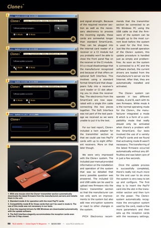1

                                                                              and signal strength. Because          mends that the transmitter
                                                                              of the required receiver sec-         section be connected to an
                                                                              tion as well as the neces-            MS Windows PC using the
                                                                              sary electronics to process           USB cable so that the ﬁrm-
                                                                              the incoming signals, these           ware of the system can be
                                                                              cards are somewhat longer             brought up to the most cur-
                                                                              than standard SmartCards.             rent level before the system
                                                                              They can be plugged into              is used for the ﬁrst time.
2                                                                             the internal card reader of a         Just like the overall operation
                                                                              receiver or a CI module but           of the Clone+ system, this
                                                                              you probably won’t be able to         update procedure is handled
                                                                              close the front panel ﬂap on          just as simply and problem-
                                                                              the receiver or the CI module.        free. As soon as the system
                                                                              It’s a visual disadvantage that       is connected to a PC and the
                                                                              the manufacturer recognized           software started, the current
                                                                              and because of that offers an         drivers are loaded from the
                                                                              optional Soft Interface. This         manufacturer’s server via the
                                                                              involves    using     a   standard    Internet. After that, they are
3
                                                                              format SmartCard that disap-          automatically       installed     and
                                                                              pears fully into a receiver’s         activated.
                                                                              card reader or CI slot allow-
                                                                              ing you to close the receiver              The   Clone+    system       can
                                                                              ﬂap. The electronics from the         operate       in    two     different
                                                                              SmartCard      are    now    sepa-    modes, A and B, each with its
                                                                              rated with a single thin cable        own ﬁrmware. While mode A
                                                                              connecting the two pieces             is the normal operating mode
                                                                              together. The Soft Interface          for the Clone+, the manu-
4                                                                             was not part of the test pack-        facturer integrated a mode
                                                                              age we received so we were            B which is a form of a com-
                                                                              unable to put it to the test.         patibility    mode       that   really
                                                                                                                    should       only   be     activated
                                                                                 For our test report, Clone+        when there’s a problem with
                                                                              included a twin adapter for           the    SmartCard.         Our   tests
                                                                              the     transmitter   section   so    involved the use of a variety
                                                                              that we could use two PayTV           of PayTV cards and we found
                                                                              cards with up to eight differ-        that activating mode B wasn’t
                                                                              ent receivers. More on that           necessary. The transferring of
5
                                                                              later though.                         the latest ﬁrmware occurred
                                                                                                                    automatically without any dif-
                                                                                 We were very impressed             ﬁculties and was taken care of
                                                                              with the Clone+ system. The           in just a few seconds.
                                                                              included user manual provided
                                                                              information on the installation            Once the update process
                                                                              and operation of the system           is    successfully        completed,
                                                                              that was so detailed that             there’s really not much more
                                                                              every possible question was           for the end user to do since
                                                                              answered. The included CD             the system is very easy to set
                                                                              and USB cable can be used to          up and conﬁgure. The ﬁrst
                                                                              upload new ﬁrmware into the           step is to insert the PayTV
                                                                              Clone+     transmitter      section   card into the slot in the trans-
                                                                              so that the manufacturer can          mitter section and then turn
1. With one mouse click the Clone+ transmitter section automatically
downloads the latest ﬁrmware from the manufacturers servers and installs      not only work on improve-             on the power. The Clone+
them in the unit.
                                                                              ments to the system but also          system automatically recog-
2. Standard mode A for operation with the most PayTV cards
                                                                              add new encryption systems            nizes the encryption system
3. Compatibility mode B for those cards that can’t be used in mode A. The
use of this mode was not necessary in our tests.                              or react to other changes in          used by the card, reads a few
4. Even the required drivers for MS Windows are downloaded automatically      the system.                           more parameters and then
with the update software.
5. The Soft Interface elegantly accommodates the reception cards even
                                                                                                                    sets up the reception cards
with the CI ﬂap closed.                                                          PYCH     Electronics     recom-    with the necessary settings.


50 TELE-satellite — Global Digital TV Magazine — 02-03/201 — www.TELE-satellite.com
                                                         1
 