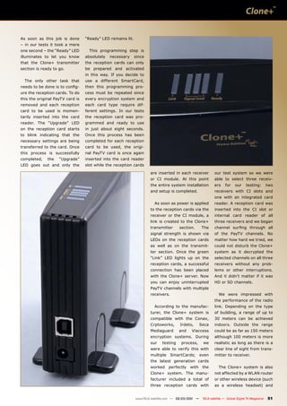 As soon as this job is done       “Ready” LED remains lit.
– in our tests it took a mere
one second – the “Ready” LED        This programming step is
illuminates to let you know       absolutely   necessary     since
that the Clone+ transmitter       the reception cards can only
section is ready to go.           be prepared and activated
                                  in this way. If you decide to
  The only other task that        use a different SmartCard,
needs to be done is to config-    then this programming pro-
ure the reception cards. To do    cess must be repeated since
this the original PayTV card is   every encryption system and
removed and each reception        each card type require dif-
card to be used is momen-         ferent settings. In our tests
tarily inserted into the card     the reception card was pro-
reader. The “Upgrade” LED         grammed and ready to use
on the reception card starts      in just about eight seconds.
to blink indicating that the      Once this process has been
necessary settings are being      completed for each reception
transferred to the card. Once     card to be used, the origi-
this process is successfully      nal PayTV card is once again
completed,    the   “Upgrade”     inserted into the card reader
LED goes out and only the         slot while the reception cards

                                                                     are inserted in each receiver           our test system so we were
                                                                     or CI module. At this point             able to select three receiv-
                                                                     the entire system installation          ers    for    our     testing:        two
                                                                     and setup is completed.                 receivers with CI slots and
                                                                                                             one with an integrated card
                                                                       As soon as power is applied           reader. A reception card was
                                                                     to the reception cards via the          inserted into the CI slot or
                                                                     receiver or the CI module, a            internal card reader of all
                                                                     link is created to the Clone+           three receivers and we began
                                                                     transmitter      section.      The      channel surfing through all
                                                                     signal strength is shown via            of the PayTV channels. No
                                                                     LEDs on the reception cards             matter how hard we tried, we
                                                                     as well as on the transmit-             could not disturb the Clone+
                                                                     ter section. Once the green             system as it decrypted the
                                                                     “Link” LED lights up on the             selected channels on all three
                                                                     reception cards, a successful           receivers without any prob-
                                                                     connection has been placed              lems or other interruptions.
                                                                     with the Clone+ server. Now             And it didn’t matter if it was
                                                                     you can enjoy uninterrupted             HD or SD channels.
                                                                     PayTV channels with multiple
                                                                     receivers.                                 We were impressed with
                                                                                                             the performance of the radio
                                                                       According to the manufac-             link. Depending on the type
                                                                     turer, the Clone+ system is             of building, a range of up to
                                                                     compatible with the Conax,              30 meters can be achieved
                                                                     Crptoworks,      Irdeto,       Seca     indoors. Outside the range
                                                                     Mediaguard       and   Viaccess         could be as far as 150 meters
                                                                     encryption systems. During              although 100 meters is more
                                                                     our    testing   process,       we      realistic as long as there is a
                                                                     were able to verify this with           clear line of sight from trans-
                                                                     multiple     SmartCards;       even     mitter to receiver.
                                                                     the latest generation cards
                                                                     worked     perfectly   with     the        The Clone+ system is also
                                                                     Clone+ system. The manu-                not affected by a WLAN router
                                                                     facturer included a total of            or other wireless device (such
                                                                     three reception cards with              as a wireless headset) and


                                                             www.TELE-satellite.com — 02-03/201 —
                                                                                              1      TELE-satellite — Global Digital TV Magazine   51
 