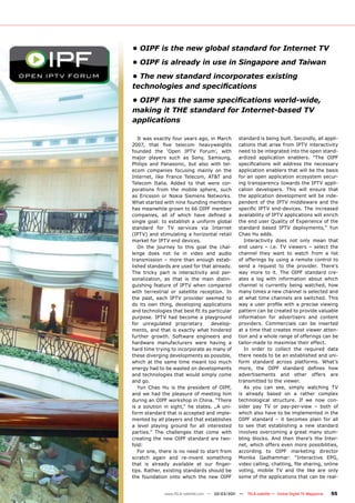 • OIPF is the new global standard for Internet TV
• OIPF is already in use in Singapore and Taiwan
• The new standard incorporates existing
technologies and speciﬁcations
• OIPF has the same speciﬁcations world-wide,
making it THE standard for Internet-based TV
applications

   It was exactly four years ago, in March     standard is being built. Secondly, all appli-
2007, that ﬁve telecom heavyweights            cations that arise from IPTV interactivity
founded the ‘Open IPTV Forum’, with            need to be integrated into the open stand-
major players such as Sony, Samsung,           ardized application enablers. “The OIPF
Philips and Panasonic, but also with tel-      speciﬁcations will address the necessary
ecom companies focusing mainly on the          application enablers that will be the basis
Internet, like France Telecom, AT&T and        for an open application ecosystem secur-
Telecom Italia. Added to that were cor-        ing transparency towards the IPTV appli-
porations from the mobile sphere, such         cation developers. This will ensure that
as Ericsson or Nokia Siemens Networks.         the application development will be inde-
What started with nine founding members        pendent of the IPTV middleware and the
has meanwhile grown to 66 OIPF member          speciﬁc IPTV end-devices. The increased
companies, all of which have deﬁned a          availability of IPTV applications will enrich
single goal: to establish a uniform global     the end user Quality of Experience of the
standard for TV services via Internet          standard based IPTV deployments,” Yun
(IPTV) and stimulating a horizontal retail     Chao Hu adds.
market for IPTV end devices.                      Interactivity does not only mean that
   On the journey to this goal the chal-       end users – i.e. TV viewers – select the
lenge does not lie in video and audio          channel they want to watch from a list
transmission – more than enough estab-         of offerings by using a remote control to
lished standards are used for that already.    send a request to the provider. There‘s
The tricky part is interactivity and per-      way more to it. The OIPF standard cre-
sonalization, as that is the main distin-      ates a log with information about which
guishing feature of IPTV when compared         channel is currently being watched, how
with terrestrial or satellite reception. In    many times a new channel is selected and
the past, each IPTV provider seemed to         at what time channels are switched. This
do its own thing, developing applications      way a user proﬁle with a precise viewing
and technologies that best ﬁt its particular   pattern can be created to provide valuable
purpose. IPTV had become a playground          information for advertisers and content
for unregulated proprietary        develop-    providers. Commercials can be inserted
ments, and that is exactly what hindered       at a time that creates most viewer atten-
further growth. Software engineers and         tion and a whole range of offerings can be
hardware manufacturers were having a           tailor-made to maximise their effect.
hard time trying to incorporate as many of        In order to collect the required data
these diverging developments as possible,      there needs to be an established and uni-
which at the same time meant too much          form standard across platforms. What’s
energy had to be wasted on developments        more, the OIPF standard deﬁnes how
and technologies that would simply come        advertisements and other offers are
and go.                                        transmitted to the viewer.
   Yun Chao Hu is the president of OIPF,          As you can see, simply watching TV
and we had the pleasure of meeting him         is already based on a rather complex
during an OIPF workshop in China. “There       technological structure. If we now con-
is a solution in sight,“ he states. „A uni-    sider pay TV or pay-per-view – both of
form standard that is accepted and imple-      which also have to be implemented in the
mented by all players and that establishes     OIPF standard – it becomes plain for all
a level playing ground for all interested      to see that establishing a new standard
parties.” The challenges that come with        involves overcoming a great many stum-
creating the new OIPF standard are two-        bling blocks. And then there’s the Inter-
fold:                                          net, which offers even more possibilities,
   For one, there is no need to start from     according to OIPF marketing director
scratch again and re-invent something          Monika Gadhammar: “Interactive EPG,
that is already available at our ﬁnger-        video calling, chatting, ﬁle sharing, online
tips. Rather, existing standards should be     voting, mobile TV and the like are only
the foundation onto which the new OIPF         some of the applications that can be real-


              www.TELE-satellite.com — 02-03/201 —
                                               1     TELE-satellite — Global Digital TV Magazine   55
 