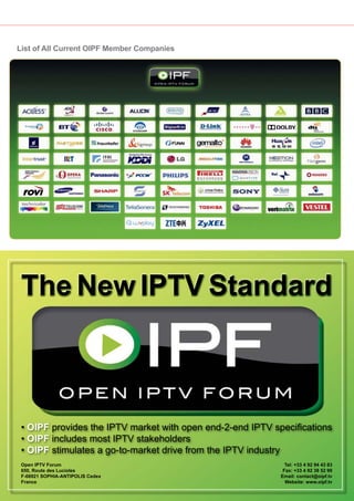 List of All Current OIPF Member Companies




 The New IPTV Standard



 • OIPF provides the IPTV market with open end-2-end IPTV speciﬁcations
 • OIPF includes most IPTV stakeholders
 • OIPF stimulates a go-to-market drive from the IPTV industry
 Open IPTV Forum                                                                          Tel: +33 4 92 94 43 83
 650, Route des Lucioles                                                                 Fax: +33 4 92 38 52 90
 F-06921 SOPHIA-ANTIPOLIS Cedex                                                         Email: contact@oipf.tv
 France                                                                                   Website: www.oipf.tv

58   TELE-satellite — Global Digital TV Magazine — 02-03/201 — www.TELE-satellite.com
                                                           1
 