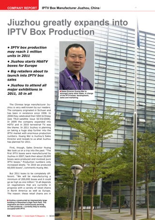 COMPANY REPORT                         IPTV Box Manufacturer Jiuzhou, China




Jiuzhou greatly expands into
IPTV Box Production
• IPTV box production
may reach 1 million
units in 2011
• Jiuzhou starts HbbTV
boxes for Europe
• Big retailers about to
launch into IPTV box
sales
• Jiuzhou to attend all
major exhibitions in                                       ■ Sales Director Huang Wei is,
2011, 10 in all                                            amongst many other tasks, in charge
                                                           of the IPTV boxes‘ development,
                                                           sales and marketing


  The Chinese large manufacturer Jiu-
zhou is very well known by our readers.
The company originated in Sichuan and
has been in existence since 1958. In
2008 they celebrated their 50th birthday
(see TELE-satellite issue 02-03/2008).
In 2009 the company expanded into
HDTV and in 2010 terrestrial TV was
the theme. In 2011 Jiuzhou is planning
on taking a huge step further into the
IPTV market with enormous production
numbers. Huang Wei is Jiuzhou’s Sales
Director and reveals to us what Jiuzhou
has planned for 2011.

  First, though, Sales Director Huang
Wei took us on a trip into the past: “The
ﬁrst IPTV boxes were manufactured by
Jiuzhou in 2007; back then about 20,000
boxes were produced and involved pure
IPTV boxes.” Production numbers only
increased slowly. “In 2010 we produced
60,000 boxes”, comments Huang Wei.

  But 2011 looks to be completely dif-
ferent: “We will be manufacturing a
minimum of 200,000 boxes and it could
go as high as one million.” It all depends
on negotiations that are currently in
progress with a variety of retail chains
in North America as well as Europe.
The reason: these retail chains are in


■ Jiuzhou constructed an impressively large
building in Shenzhen’s High-Tech Park. The
engineers are here continuously working
on new products – currently they’re mostly
occupied with IPTV.


64 TELE-satellite — Global Digital TV Magazine — 02-03/201 — www.TELE-satellite.com
                                                         1
 