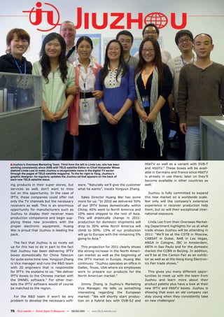 ■ Jiuzhou’s Overseas Marketing Team. Third from the left is Linda Lee; she has been             HbbTV as well as a variant with DVB-T
working consistently since 2006 with TELE-satellite Editor-in-Chief Alexander Wiese             and HbbTV.” These boxes will be avail-
(behind Linda Lee) to make Jiuzhou a recognizable name in the digital TV sector
through the pages of TELE-satellite magazine. To the far right is Yang, Jiuzhou’s               able in Germany and France since HbbTV
graphic designer; he regularly updates the Jiuzhou ad that appears on the back of               is already in use there; later on they’ll
each new TELE-satellite issue.                                                                  become available in other countries as
ing products in their super stores, but             ware. “Naturally we’ll give the customer    well.
services as well, don’t want to miss                what he wants”, insists Yongyun Zhang.
out on this opportunity. In the case of                                                           Jiuzhou is fully committed to expand
IPTV, these companies could offer not                  Sales Director Huang Wei has some        this new market on a worldwide scale.
only the TV channels but the necessary              more for us: “In 2010 we delivered 50%      Not only will the company’s extensive
receivers as well. This is an enormous              of our IPTV boxes domestically within       experience in receiver production help
opportunity for manufacturers such as               China; 40% went to North America and        them, but so will their exceptional inter-
Jiuzhou to display their receiver mass              10% were shipped to the rest of Asia.       national exposure.
production competence and begin sup-                This will drastically change in 2011:
plying these new providers with the                 production for domestic shipments will        Linda Lee from their Overseas Market-
proper electronic equipment. Huang                  drop to 30% while North America will        ing Department highlights for us at what
Wei is proud that Jiuzhou is leading the            climb to 50%. 15% of our production         trade shows Jiuzhou will be attending in
pack.                                               will go to Europe with the remaining 5%     2011: “We’ll be at the CSTB in Moscow,
                                                    going to Asia.”                             CABSAT in Dubai, NAB in Las Vegas,
   The fact that Jiuzhou is so nicely set                                                       ANGA in Cologne, IBC in Amsterdam,
up for this has to do in part to the fact             This projection for 2011 clearly shows    ABTA in Sao Paulo and for the domestic
that Jiuzhou has been delivering IPTV               the strong increase in the North Ameri-     market the CCBN in Beijing. In addition,
boxes domestically for China Telecom                can market as well as the beginning of      we’ll be at the Canton Fair as an exhibi-
for quite some time now. Yongyun Zhang              the IPTV market in Europe. Huang Wei        tor as well as at the Hong Kong Electron-
is Vice manager and runs the R&D team               continues: “Jiuzhou operates an office in   ics Fair trade shows.”
with 20 engineers that is responsible               Dallas, Texas, USA where six employees
for IPTV. He explains to us: “We deliver            work to prepare our products for the          This gives you many different oppor-
IPTV boxes to the Chinese market with               North American market.”                     tunities to meet up with the team from
the IPANEL software.” For other mar-                                                            Jiuzhou and learn more about their
kets the IPTV software would of course                 Jimmy Zhang is Jiuzhou’s Marketing       product palette plus have a look at their
be matched to the region.                           Vice Manager. He tells us something         new IPTV and HbbTV boxes. Jiuzhou is
                                                    interesting regarding the European          showing that even an old company can
  For the R&D team it won’t be any                  market: “We will shortly start produc-      stay young when they consistently take
problem to develop the necessary soft-              tion on a hybrid box with DVB-S2 and        on new challenges!


70 TELE-satellite — Global Digital TV Magazine — 02-03/201 — www.TELE-satellite.com
                                                         1
 