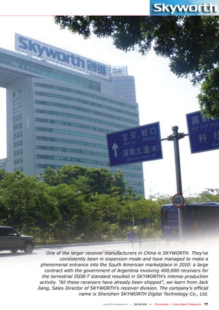 One of the larger receiver manufacturers in China is SKYWORTH. They’ve
            consistently been in expansion mode and have managed to make a
  phenomenal entrance into the South American marketplace in 2010: a large
    contract with the government of Argentina involving 400,000 receivers for
   the terrestrial ISDB-T standard resulted in SKYWORTH’s intense production
 activity. “All these receivers have already been shipped”, we learn from Jack
Jiang, Sales Director of SKYWORTH’s receiver division. The company’s official
                     name is Shenzhen SKYWORTH Digital Technology Co., Ltd.

                              www.TELE-satellite.com — 02-03/201 —
                                                               1     TELE-satellite — Global Digital TV Magazine   77
 
