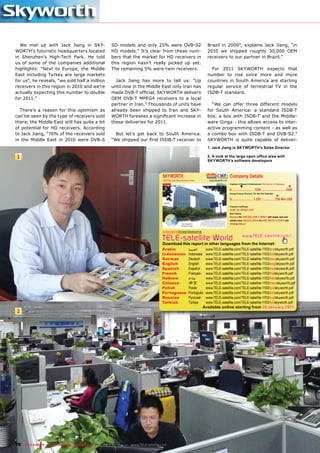 We met up with Jack Jiang in SKY-                 SD models and only 25% were DVB-S2                                                          Brazil in 2009”, explains Jack Jiang, “in
WORTH’s futuristic headquarters located             HD models.” It’s clear from these num-                                                      2010 we shipped roughly 30,000 OEM
in Shenzhen’s High-Tech Park. He told               bers that the market for HD receivers in                                                    receivers to our partner in Brazil.”
us of some of the companies additional              this region hasn’t really picked up yet.
highlights: “Next to Europe, the Middle             The remaining 5% were twin receivers.                                                         For 2011 SKYWORTH expects that
East including Turkey are large markets                                                                                                         number to rise since more and more
for us”, he reveals, “we sold half a million          Jack Jiang has more to tell us: “Up                                                       countries in South America are starting
receivers in this region in 2010 and we’re          until now in the Middle East only Iran has                                                  regular service of terrestrial TV in the
actually expecting this number to double            made DVB-T ofﬁcial; SKYWORTH delivers                                                       ISDB-T standard.
for 2011.”                                          OEM DVB-T MPEG4 receivers to a local
                                                    partner in Iran.” Thousands of units have                                                     “We can offer three different models
  There’s a reason for this optimism as             already been shipped to Iran and SKY-                                                       for South America: a standard ISDB-T
can be seen by the type of receivers sold           WORTH foresees a signiﬁcant increase in                                                     box, a box with ISDB-T and the Middle-
there; the Middle East still has quite a bit        these deliveries for 2011.                                                                  ware Ginga - this allows access to inter-
of potential for HD receivers. According                                                                                                        active programming content - as well as
to Jack Jiang, “70% of the receivers sold             But let’s get back to South America.                                                      a combo box with ISDB-T and DVB-S2.”
in the Middle East in 2010 were DVB-S               “We shipped our ﬁrst ISDB-T receiver to                                                     SKYWORTH is quite capable of deliver-
                                                                                                                                                1. Jack Jiang is SKYWORTH’s Sales Director

1                                                                                                                                               2. A look at the large open ofﬁce area with
                                                                                                                                                SKYWORTH’s software developers



                                                                                SKYWORTH                                                                            Company Details
                                                                                OEM Receiver Manufacturer, China                                 www.skyworth.com
                                                                                                                                                                    Engineers in Research & Development | Total Number of Employees
                                                                                                                                                                                ▼                                                       ▼
                                                                                                                                                                    0............................ 1250 .............................. 2500
                                                                                                                                                                    Average Turnover (Previous, This, Next Year Estimates)
                                                                                                                                                                                                                          ▼
                                                                                                                                                                    0........................... 1.250 ................. 250 Mio US$

                                                                                                                                                                    Production Certiﬁcates
                                                                                                                                                                    RoHS, CE, REACH, DVB
                                                                                                                                                                    Main Products
                                                                                                                                                                    Receiver for DVB-S/S2, DVB-T, ISDB-T with single, twin and
                                                                                                                                                                    combo tuner, Receiver Sticks for USB, SCART in DVB-S and
                                                                                                                                                                    HDMI in DVB-S2

                                                                                www.TELE-satellite.com/TELE-satellite-1103/eng/skyworth.pdf
                                                                                www.TELE-satellite.com/TELE-satellite-1003/eng/skyworth.pdf



                                                                                TELE-satellite World                                                                                www.TELE-satellite.com/...
                                                                                Download this report in other languages from the Internet:
                                                                                Arabic                                 ‫ﺍﻟﻌﺮﺑﻴﺔ‬                 www.TELE-satellite.com/TELE-satellite-1103/ara/skyworth.pdf
                                                                                Indonesian                             Indonesia               www.TELE-satellite.com/TELE-satellite-1103/bid/skyworth.pdf
                                                                                German                                 Deutsch                 www.TELE-satellite.com/TELE-satellite-1103/deu/skyworth.pdf
                                                                                English                                English                 www.TELE-satellite.com/TELE-satellite-1103/eng/skyworth.pdf
                                                                                Spanish                                Español                 www.TELE-satellite.com/TELE-satellite-1103/esp/skyworth.pdf
                                                                                French                                 Français                www.TELE-satellite.com/TELE-satellite-1103/fra/skyworth.pdf
                                                                                Hebrew                                 ‫עברית‬                   www.TELE-satellite.com/TELE-satellite-1103/heb/skyworth.pdf
                                                                                Chinese                                中文                      www.TELE-satellite.com/TELE-satellite-1103/man/skyworth.pdf
                                                                                Polish                                 Polski                  www.TELE-satellite.com/TELE-satellite-1103/pol/skyworth.pdf
                                                                                Portuguese                             Português               www.TELE-satellite.com/TELE-satellite-1103/por/skyworth.pdf
                                                                                Russian                                Русский                 www.TELE-satellite.com/TELE-satellite-1103/rus/skyworth.pdf
                                                                                Turkish                                Türkçe                  www.TELE-satellite.com/TELE-satellite-1103/tur/skyworth.pdf
                                                                                                                                              Available online starting from 28 January 2011
2




78 TELE-satellite — Global Digital TV Magazine — 02-03/201 — www.TELE-satellite.com
                                                         1
 