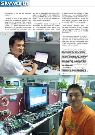 ing receivers to this new and upcoming               will be an especially interesting high-      in SCART format and naturally in stan-
market!                                              light from SKYWORTH: “We will be intro-      dard definition - only the HDMI interface
                                                     ducing an HDMI stick to the market for       is qualified to be used with HDTV. “And
   As long as we’re on the subject, how              DVB-S2 and of course with a PVR func-        for the third quarter of 2011 we will also
does it look for new DVB products? Jack              tion”, explains Jack Jiang.                  offer HbbTV”, comments Jack Jiang as
Jiang has the answers: “We recently                                                               he lists SKYWORTH’s new products.
started a DVB-S2 receiver with the HDTV                SKYWORTH already has plenty of
variant CI+.” A test report on this new              experience with receivers in stick format;     Vice General Manager David Ken
receiver in TELE-satellite is forthcoming.           in TELE-satellite’s issue 04-05/2010         has more information for us: “We have
By the time you read this issue, there               we introduced a receiver stick - it was      2500 employees”, explains David Ken,
                                                                                                  “of which 400 are engineers in the R&D
                                                                                                  department.”
1
                                                                                                    An important reason for SKYWORTH’s
                                                                                                  success is their technical support. “Nine
                                                                                                  engineers are in the technical support
                                                                                                  department and are immediately there
                                                                                                  to help our customers should there be a
                                                                                                  problem with a receiver.”


                                                                                                  1. Are there technical problems? Then all you
                                                                                                  need to do is send an e-mail to SKYWORTH’s
                                                                                                  technical support team. Here we see Rock
                                                                                                  Cai; he is manager of the nine-engineer strong
                                                                                                  technical support team. He gives us insight into
                                                                                                  what kind of problems they see: “The hardware
                                                                                                  typically functions error-free. When there are
                                                                                                  problems, it’s usually with the software.” The
                                                                                                  reason for this is that the software is always
                                                                                                  being updated. “Most of the problems can be
                                                                                                  corrected with a software upgrade”, explains
                                                                                                  Rock Cai, who has succeeded thus far to track
                                                                                                  down every problem.

                                                                                                  2. SKYWORTH is currently introducing a
                                                                                                  receiver with CI+. Gong Yangno, shown here,
                                                                                                  is responsible for technical development. He
                                                                                                  runs the CI+ software development team with 22
                                                                                                  engineers.



2




80 TELE-satellite — Global Digital TV Magazine — 02-03/201 — www.TELE-satellite.com
                                                         1
 