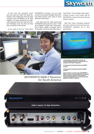 In this case the customers aren’t        SKYWORTH’s receivers, you can meet            Hong Kong.” This provides many oppor-
the end users but rather the large dis-     up with Vice General Manager David Ken        tunities to take a much closer look at
tributors and trademarks that get their     and Sales Director Jack Jiang at many         SKYWORTH’s product line and to discuss
receivers from SKYWORTH as an OEM           different trade shows.
                                                                                          delivery options.
supplier. For these companies it’s espe-
cially important that the receivers func-     Jack Jiang lists the trade shows that
                                                                                            With their many innovative products
tion flawlessly since only then can they    SKYWORTH will be part of in 2011: “We’ll
stay successful in the market.              be at CABSAT in Dubai, SET in Sao Paulo,      and their extensive technical know-how,
                                            IFA in Berlin, ANGA in Cologne, IBC in        SKYWORTH’s customers are in very
  If you want to find out more about        Amsterdam and at the Fall trade show in       good hands!


1                                                                                          4




                                                                                          1. Wong Wei is responsible for the South
                                                                                          American ISDB-T receiver’s software. He’s in
                                                                                          charge of four ISDB-T engineers.

                                                                                          2. Front panel of the South American ISDB-T
                                                                                          receiver

                                                                                          3. Rear panel of the South American ISDB-T
                                                                                          receiver

                                                                                          4.A TV monitor is used to test a SKYWORTH
                                                                                          ISDB-T receiver. Country selection can be seen
                                                                                          here in the menu which for this receiver is
                           SKYWORTH ISDB-T Receiver                                       limited to South American countries that have
                                                                                          adopted the ISDB-T standard.

                                  for South America



2




3




                                                          www.TELE-satellite.com — 02-03/201 —
                                                                                           1     TELE-satellite — Global Digital TV Magazine   81
 