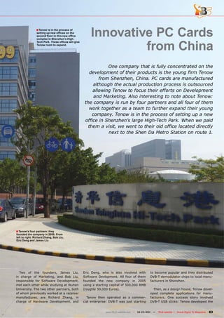 ■ Tenow is in the process of
                setting up new ofﬁces on the
                second ﬂoor in this new ofﬁce
                complex in Shenzhen’s High-
                                                        Innovative PC Cards
                                                                 from China
                Tech Park. These ofﬁces will give
                Tenow room to expand.




                                                                 One company that is fully concentrated on the
                                                        development of their products is the young ﬁrm Tenow
                                                             from Shenzhen, China. PC cards are manufactured
                                                          although the actual production process is outsourced
                                                         allowing Tenow to focus their efforts on Development
                                                          and Marketing. Also interesting to note about Tenow:
                                                     the company is run by four partners and all four of them
                                                       work together as a team to further expand their young
                                                         company. Tenow is in the process of setting up a new
                                                     ofﬁce in Shenzhen’s large High-Tech Park. When we paid
                                                       them a visit, we went to their old ofﬁce located directly
                                                                 next to the Shen Da Metro Station on route 1.




■ Tenow’s four partners: they
founded the company in 2005. From
left to right: Richard Zhang, Bob Liu,
Eric Deng and James Liu




  Two of the founders, James Liu,                   Eric Deng, who is also involved with          to become popular and they distributed
in charge of Marketing, and Bob Liu,                Software Devlopment. All four of them         DVB-T demodulator chips to local manu-
responsible for Software Development,               founded the new company in 2005               facturers in Shenzhen.
met each other while studying at Wuhan              using a starting capital of 500,000 RMB
University. The two other partners, both            (roughly 50,000 Euros).                         Then, as a design house, Tenow devel-
of whom previously worked at a receiver                                                           oped complete applications for manu-
manufacturer, are Richard Zhang, in                   Tenow then operated as a commer-            facturers. One success story involved
charge of Hardware Development, and                 cial enterprise: DVB-T was just starting      DVB-T USB sticks: Tenow developed the


                                                                  www.TELE-satellite.com — 02-03/201 —
                                                                                                   1     TELE-satellite — Global Digital TV Magazine   83
 