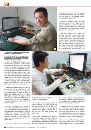 Inside Europe, 40% of sales each go to
                                                                                               Germany and England with the remain-
                                                                                               ing 20% going to countries like Poland,
                                                                                               France, Italy and Sweden.”

                                                                                                 Marketing Manager James Liu has
                                                                                               something else for us: “We’re in the
                                                                                               process of setting up a branch ofﬁce in
                                                                                               Sophia, Bulgaria. We would then have
                                                                                               direct access to Europe making product
                                                                                               distribution much easier.”

                                                                                                 This new branch ofﬁce would not
                                                                                               only be a storage warehouse but also
                                                                                               a sales ofﬁce for Europe from which
                                                                                               Tenow could support their customers in
                                                                                               Europe. Equally important according to
                                                                                               Bob Liu, “We would also use the Sophia
                                                                                               ofﬁce as a test center for our PC cards.
                                                                                               We could then check the performance
                                                                                               of our cards on actual satellite signals.”
                                                                                        1      The branch ofﬁce in Bulgaria is set up for

1. Steven Liu is also a software engineer and is
working on a DVB-S2 application

2. Tenow has outsourced the actual production
process but they still perform quality control
on the ﬁnished product: here we see engineer
Zhang testing product samples.

group for the 4 x DVB-S2 cards are actu-
ally the IPTV providers. They require
simultaneous reception from as many
sources as possible. At the same time
our data card with the ST0900 chip tar-
gets the professional market; it supports
CCM, ACM, VCM and multi-stream input
- a requirement for professional satellite
data download applications.” With these
new products, that currently are or soon
will be appearing on the market, Tenow
is clearly covering every possible appli-
cation. But now we want to get an idea of
how Tenow performed at the start.

  Marketing Manager James Liu gives us
some insight: “In our ﬁrst year in 2005
we were just able to cover our expenses.
We already began to show a proﬁt in
                                                       2
2006: we managed sales of 5 million
RMB (about 500,000 Euros).” In 2010
sales reached 20 million RMB (about 2               of additional room so that Tenow could     ﬁve employees; three would be from the
million Euros). “For 2011 we are expect-            expand to 40 employees.                    local region while the other two would be
ing sales of about 30 million RMB (or 3                                                        for software and hardware developers
million Euros).”                                      If you take a closer look at Tenow’s     from the main ofﬁce in Shenzhen.
                                                    product palette, you might notice that
  Software developer Bob Liu highlights             they are focusing on DVB-S2 and DVB-          This young team has managed to write
their employee numbers over the years:              T2. Hardware engineer Richard Zhang        an impressive success story in just a
“In 2005 it was just the four founders, in          conﬁrms this: “DVB-C doesn’t play a        few years. With self-developed applica-
2006 we added two employees and now                 very big role; the sales numbers are       tions and above all a focus on innova-
in 2010 we have 18 employees.” This                 rather low.”                               tive products, that is products that don’t
includes four software engineers, four                                                         yet exist, Tenow should have no trouble
hardware engineers, three sales man-                   Irene Jiang, responsible for interna-   expanding its reach in the marketplace.
agers, one in accounting and three in               tional sales, expands on this: “80% of
administration.                                     our sales are in Europe, 15% go to the       Tenow is a private company and it’s
                                                    Middle East and the remaining 5% to the    remarkable how these four partners
  In their new ofﬁce there will be plenty           rest of the world such as North America.   have managed to work so close together


86 TELE-satellite — Global Digital TV Magazine — 02-03/201 — www.TELE-satellite.com
                                                         1
 