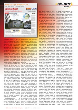 More on This Manufacturer
  Read TELE-satellite’s Company Report:


  GOLDEN MEDIA
  Manufacturer and Distributor, Germany                            www.cynextra.com   pour déﬁnir tous les para-          le signal sonore audible qui
                                                                                      mètres requis. Les nombreux         peut être activé de sorte
                                                                                      réglages de la tête (LNB)           qu’il n’est plus nécessaire de
                                                                                      sont encore plus développés         regarder chaque fois l’écran
                                                                                      avec la possibilité d’augmen-       du téléviseur lors du poin-
                                                                                      ter la tension d’alimentation       tage de l’antenne.
                                                                                      du LNB par 0.5V. C’est une             Une fois que tous les para-
                                                                                      excellente idée!                    mètres ont été correctement
                                                                                         Si la longueur de votre câble    introduits et le récepteur en
                                                                                      d’antenne est inhabituelle-         question est accordé au sys-
                                                                                      ment grande, l’augmentation         tème d’antenne, la prochaine
                                                                                      de la tension d’alimentation        étape serait la recherche
                                                                                      de la tête (LNB) de seulement       des canaux. Le balayage des
                                                                                      0.5V pourrait être sufﬁsante        canaux est disponible en trois
                                                                                      pour annuler toute chute            modes différents: Recherche
                                                                                      de tension plus grande que          satellite, Recherche manuelle
                                                                                      la normale qui est produite         de transpondeur et bien sûr
  www.TELE-satellite.com/TELE-satellite-1009/eng/goldenmedia.pdf
                                                                                      dans le câble. Une fonction-        la recherche aveugle (BlindS-
                                                                                      nalité particulièrement inté-       can). Même si le récepteur
TVHD TNT et DVB-S2. Pour la                          nécessaires sont beaucoup        ressante pour ceux qui ont          est livré avec deux fentes
TNT, le récepteur est prépro-                        plus étendues. Le fabricant a    des anciens équipements             PCMCIA et deux lecteurs inté-
grammé avec une liste préré-                         inclus une liste préprogram-     satellite concerne la sortie en     grés de cartes, la recherche
glées TNT pour un ensemble                           mée de 44 satellites Euro-       RCA de 0/12V programmable           des canaux peut être limitée
de 17 régions différentes.                           péens.      Malheureusement,     à l’arrière du récepteur. On        aux canaux FTA (libre) seu-
La plupart de ces régions se                         les    satellites  Asiatiques,   peut l’activer ou désactiver        lement. Vous pouvez éga-
trouvent en Europe: Grande-                          Américains ou océaniques ne      séparément via le menu de           lement limiter davantage le
Bretagne, Allemagne, Grèce,                          sont pas inclus dans la liste    réglages pour chaque entrée         balayage aux chaines TV ou
Slovénie, Danemark, Fin-                             et même pour les satellites      de satellite. En général, nous      radio avec une seule touche
lande, Italie, Pologne, Russie,                      Européens, les données de        avons       remarqué      qu’avec   de la télécommande. Golden
Espagne, Suède, République                           transpondeurs inclus ne sont     l’UNI-BOX 9080, le fabricant        Media a également pensé au
tchèque et la Slovaquie. Il ya                       pas tous, mis à jour.            a, pour divers considérations       futur s’agissant du balayage
aussi des paramètres pour                               D’autre part, nous avons      dans le concept de fonc-            réseau; Lors de nos tests, un
l’Australie. Ces paramètres                          été séduits par le nombre de     tionnement du récepteurs,           balayage automatique des
régionaux tiennent compte                            réglages LOF et DiSEqC dis-      incorporé certaines nouveau-        satellites Hotbird 13° Est a
des différences qu’il pourrait                       ponibles.                        tés et fonctionnalités extra        été achevé en six minutes
y avoir d’une région à l’autre                          L’UNI-BOX 9080 prend en       vraiment magniﬁques qui le          seulement et a donné 1427
comme la bande de fré-                               charge une série de proto-       rendent d’autant plus facile        chaînes de télévision et 395
quence utilisée ou le plan de                        coles DiSEqC dont 1,0 pour       à l’utilisateur ﬁnal pour en        stations radio.
canaux. Naturellement, vous                          l’antenne classique multifeed    tirer proﬁt avec ce démo-              Avec ceci à l’esprit, nous
pouvez lancer manuellement                           avec jusqu’à quatre LNB,         dulateurs. Dans le cas de la        avons voulu examiner de plus
la recherche pour chaque fré-                        1,1 pour l’antenne à double      conﬁguration des satellites,        près le tuner DVB-S2. Il n’y
quence désirée dans la bande                         réﬂecteur avec jusqu’à 16        ce serait la reconnaissance         a pas eu de coupures qu’il
UHF ou VHF avec des para-                            LNB, ainsi que 1.2 et 1.3        automatique de DiSEqC.              s’agissait de réception SCPC
mètres individuels. L’UNIBOX                         (USALS) pour une utilisation        Qui n’a pas observé ce           avec débits de symboles très
9080 peut également fournir                          avec une antenne motorisée.      problème? Les signaux de            bas ou de signaux très faibles.
5V à l’entrée d’antenne TNT                             Les paramètres LOF dis-       plusieurs      satellites    sont   Il a capté notre transpon-
de sorte qu’un ampliﬁcateur                          ponibles étaient tous aussi      fournis au récepteur via un         deur de test SCPC avec un
de signal peut être utilisé                          importants: En plus d’une        Switch DiSEqC avec un seul          débit de symboles de 1.240
avec celle-ci sans le rajout                         tête (LNB) universelle en        câble, mais alors l’on ne se        Ms/sec aussi facilement, sur
d’une alimentation externe.                          bande Ku, une tête band-C        souvient presque plus quel          INTELSAT 14 à 45° Ouest
La touche de fonction rouge                          peut être connectée éga-         satellite est connecté à tel        ainsi que deux transpondeurs
peut être utilisée pour lancer                       lement. Grace à la saisie        port DiSEqC. Pour le Golden         très faibles sur BADR à 26°
une recherche automatique                            manuelle de donnée (LOF),        Media UNI-BOX 9080 ce n’est         Est alors que d’autres récep-
complète de chaîne sur toute                         les moins populaires LOF qui     plus un problème ; Avec la          teurs similaires ont reconnu
la bande passante. Dans                              ne sont pas préprogrammées       pression sur un bouton, le          à peine ces signaux. Au cours
notre cas, le scan a trouvé                          dans le récepteur peuvent        récepteur vériﬁe automa-            des dernières années, nous
tous les canaux TNT dispo-                           être saisies manuellement.       tiquement chaque port et            avons testé toute une variété
nibles en 84 secondes.                               Si vous souhaitez utiliser       identiﬁe celui qui associé          de récepteurs avec BlindScan
   Malheureusement,          le                      ce récepteur avec un sys-        au satellite courant. Cette         ici à TELE-satellite, mais l’on
récepteur UNI-BOX n’est pas                          tème SCR, vous avez de la        option a fonctionné rapide-         est sûr de dire que l’UNI-BOX
encore compatible à DVB-                             chance: l’UNI-BOX 9080 sup-      ment et était ﬁable lors de         9080 peut être considéré
T2. Pour la réception DVB-S/                         porte des solutions à un seul    nos tests. Une fonctionnalité       comme l’un des meilleurs.
S2, les réglages et options                          câble et vous donne la main      particulièrement utile c’est           Nous     avons   commencé


12 TELE-satellite — Global Digital TV Magazine — 02-03/201 — www.TELE-satellite.com
                                                         1
 