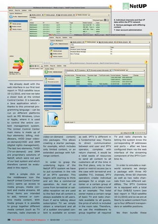 5



                                                                                                                 5. Individual channels and their IP
                                                                                                                 data within the IPTV network
                                                                                                                 6. Various packages with differing
                                                                                                                 content
                                                                                                                 7. User account administration

                                                                                                                                                           6




                                                                                                                                                       7




     We already dealt with the
web interface in our ﬁrst test
report in TELE-satellite issue
10-11/2010, and now we take
a closer look at the United
Control Center. It is basically
a Java application which –
thanks to this universal pro-
gramming language – can be
run on different platforms
such as MS Windows, Linux
or Apple, where it is used
to control the entire con-
tent    management            system.
The United Control Center
main menu is made up of
four elements: billing, mid-
                                           video-on-demand     content)        as well. IPTV is different in     TV and radio channels by
dleware, nVOD (near video-
                                           into packages. This allows          a fundamental way: Thanks         letting the system know the
on-demand)/VOD and DRM
                                           creating a starter package,         to   direct   communication       corresponding IP addresses
(digital rights management).
                                           for example, which includes         between end user and IPTV         and ports – after we have
The last two elements, TVOD                only limited content, or an         operator,    complete      with   conﬁgured them via the web
(TV-on-demand)              and    DRM     extended package with full-         return channel, it would be       interface of the streaming
are proprietary solutions of               range content.                      a total waste of resources        component of the IPTV Com-
NetUP, which were not part                                                     to send all content to all        bine 4x.
of our test system and which                 In order to grasp the             customers all of the time in
therefore cannot be evalu-                 underlying logics of the            the ﬁrst place, only to then         In order to simulate a real-
ated in this report.                       NetUP IPTV system we have           grant or restrict access (as is   world scenario we design
                                           to put ourselves in the role        the case with terrestrial and     a package with three HD
     With     a    simple    click   on    of an IPTV operator. This           satellite TV). Instead, IPTV      channels, three SD channels
the     middleware          icon     the   begins with starting to think       operators create individual       as well as two radio chan-
NetUP United Control Center                and act like a commercial           packages for a single cus-        nels from two different sat-
(UCC) opens up access to                   operation. As most of us            tomer or a certain group of       ellites. The IPTV Combine
media groups, media con-                   come from terrestrial or sat-       customers. Let‘s take a hotel     4x is equipped with a total
tent and media streams. All                ellite reception we are used        as an example: The hotel          of four DVB/S2 tuners (see
three       items     are    intended      to the fact that all content is     owner makes a certain range       test report in TELE-satellite
to     add,       remove    or     com-    always available to all users.      of basic TV and radio chan-       10-11/2010) and so we are at
bine     media       content.      With    Even if we‘re talking about         nels available to all guests,     liberty to select content from
media groups it is possible                subscription TV we simply           the price of which is included    up to four different transpon-
to group together different                obtain a smartcard and all          in the room rate. Therefore,      ders or satellite positions.
media content (such as TV                  of a sudden encrypted con-          we use the middleware to
channels, radio channels or                tent is available on screen         group together all required         We     then     bundle     these


30 TELE-satellite — Global Digital TV Magazine — 02-03/201 — www.TELE-satellite.com
                                                         1
 
