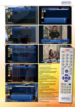 11                                                                                           16




12                                                                                           17




13                                                                                          18




14           IPTV receiver OSD
             1. Favourites list with EPG
             2. EPG overview of all available channels
             3. List with IPTV channels
             4. Additional channels can be purchased
             and added by simply using the remote
             control
             5. VOD content by genre
             6. Access to personal user account
             7. The current channel package can be
             changed directly on the set-top box using
             the remote control
             8. Customer account overview (credits /
             debits)
15           9. A PIN code can be activated to avoid
             unauthorised access to the IPTV box
             10. IP status information
             11. Available OSD skins
             12. The OSD can be translated into
             additional languages by the operator, if
             required
             13. Marking an event in the EPG overview for
             automatic channel switching
             14. Listing and editing timer entries
             15. Keying in an address in the web browser
             16. Favourites list of the web browser
             17. Info bar with details about the current
             event
             18. Language selection


     www.TELE-satellite.com — 02-03/201 —
                                      1       TELE-satellite — Global Digital TV Magazine   39
 