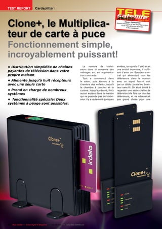 TEST REPORT                  Cardsplitter




Clone+, le Multiplica-
                                                                                                                                                02-03/201
                                                                                                                                                        1
                                                                                                                            Clone+ Cardspli
                                                                                                                 Simple distributio             tter
                                                                                                                                    n of two PayTV pro
                                                                                                                       to as many as eig                 viders
                                                                                                                                           ht rec eivers
                                                                                                                              in the household




teur de carte à puce
Fonctionnement simple,
incroyablement puissant!
• Distribution simpliﬁée de chaînes                                              Le    nombre     de   télévi-   années, lorsque la TVHD était
                                                                              seurs dans la moyenne des          une entité inconnue, il sufﬁ-
payantes de télévision dans votre                                             ménages est en augmenta-           sait d’avoir un récepteur cen-
propre maison                                                                 tion constante.                    tral qui alimentait tous les
                                                                                 Tout a commencé dans            téléviseurs dans la maison
• Alimente jusqu’à huit récepteurs                                            le salon, puis étendu à la         avec un signal fournit soit
avec une seule carte                                                          chambre des enfants jusqu’à        par un câble coaxial ou émet-
                                                                              la chambre à coucher et la         teur sans ﬁl. On était limité à
• Prend en charge de nombreux                                                 cuisine. Jusqu’a présent, il n’y   regarder une seule chaîne de
systèmes                                                                      aucun espace dans la maison        télévision à la fois sur tous les
                                                                              qui ne possède pas de télévi-      téléviseurs, et ne nécessitait
• fonctionnalité spéciale: Deux                                               seur. il y a seulement quelques    pas grand chose pour une

systèmes à péage sont possibles.




46 TELE-satellite — Global Digital TV Magazine — 02-03/201 — www.TELE-satellite.com
                                                         1
 