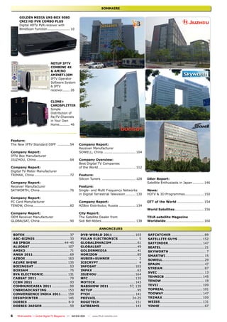 SOMMAIRE

        GOLDEN MEDIA UNI-BOX 9080
        CRCI HD PVR COMBO PLUS
        Digital HDTV PVR receiver with
        BlindScan Function ..................... 10




                                 NETUP IPTV
                                 COMBINE 4X
                                 & AMINO
                                 AMINET130M
                                 IPTV Operator
                                 Software System
                                 & IPTV
                                 receiver....... 26


                                 CLONE+
                                 CARDSPLITTER
                                 Simple
                                 Distribution of
                                 PayTV Channels
                                 in Your Own
                                 Home.......... 46




Feature:
The New IPTV Standard OIPF ...........54                Company Report:
                                                        Receiver Manufacturer
Company Report:                                         SOWELL, China ............................. 104
IPTV Box Manufacturer
JIUZHOU, China ..............................64         Company Overview:
                                                        Best Digital TV Companies
Company Report:                                         of the World.................................. 112
Digital TV Meter Manufacturer
TRIMAX, China ................................72        Feature:
                                                        Silicon Tuners .............................. 128     DXer Report:
Company Report:                                                                                               Satellite Enthusiasts in Japan .......... 146
Receiver Manufacturer                                   Feature:
SKYWORTH, China ...........................76           Single- and Multi Frequency Networks                  News:
                                                        in Digital Terrestrial Television ......... 130       HDTV & 3D Programmes ................. 150
Company Report:
PC Card Manufacturer                                    Company Report:                                       DTT of the World ........................ 154
TENOW, China .................................82        AZBox Distributor, Russia ............... 134
                                                                                                              World Satellites .......................... 156
Company Report:                                         City Report:
OEM Receiver Manufacturer                               The Satellite Dealer from                             TELE-satellite Magazine
GLOBALSAT, China ...........................90          Sidi Bel-Abbes ............................... 138    Worldwide .................................. 160

                                                                        ANNONCEURS
    8DTEK ........................................37     DVB-WORLD 2011 .................... 103              SATCATCHER ..............................89
    ABC-BIZNIS ...............................33         FULAN ELECTRONICS .................. 5               SATELLITE GUYS ...................... 152
    AB IPBOX ..............................44-45         GLOBALINVACOM .......................61              SATFINDER............................... 147
    ALUOSAT .................................. 107       GLOBALSAT ................................49         SEATEL .......................................21
    AMIKO ........................................71     GOLDENMEDIA ........................... 41           SKYWORTH ................................. 7
    ANGA 2011 .................................69        HORIZON ...................................85        SMARTWI ...................................15
    AZBOX ...................................... 163     HUBER+SUHNER ........................ 2              SOWELL......................................29
    AZURE SHINE ........................... 135          ICECRYPT ................................... 4
                                                                                                              SPAUN ........................................47
    BOIINGSAT ................................53         INFOSAT................................... 103
                                                                                                              STREAM ......................................87
    BOXSAM .....................................75       INPAX ........................................63
                                                                                                              SVEC ..........................................13
    BYA ELECTRONIC...................... 131             JIUZHOU .................................. 164
                                                                                                              TEHNICB .................................. 145
    CABSAT 2011 ..............................79         MFC .......................................... 135
    CCBN 2011 .................................93        MOTECK.................................... 143       TENOW .......................................19
    COMMUNICASIA 2011 ................99                 NABSHOW 2011 .................. 57, 139              TEVII ....................................... 109
    CNBROADCASTING................... 153                NETUP ........................................95     TOPREAL .................................. 101
    CONVERGENCE INDIA 2011...... 159                     PYCH ........................................ 141    TOOWAY ................................... 147
    DISHPOINTER .......................... 145           PREVAIL ................................ 24-25       TRIMAX .................................... 109
    DOEBIS .................................... 8-9      ROGETECH................................ 151         WEISS ...................................... 131
    DOEBIS-JAEGER .........................59            SATBEAMS ................................ 143        YINHE ........................................67


6      TELE-satellite — Global Digital TV Magazine — 02-03/201 — www.TELE-satellite.com
                                                             1
 