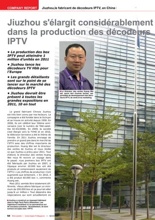 COMPANY REPORT                         Jiuzhou,le fabricant de décodeurs IPTV, en Chine




Jiuzhou s'élargit considérablement
dans la production des décodeurs
IPTV
• La production des box
IPTV peut atteindre 1
million d’unités en 2011
• Jiuzhou lance les
décodeurs TV Hbb pour
l’Europe
• Les grands détaillants
sont sur le point de se
lancer sur le marché des
décodeurs IPTV
                                                           ■ Le directeur des ventes Huang Wei
• Jiuzhou devrait être                                     est, parmi tant d’autres taches, res-
                                                           ponsable de développement des déco-
présent à toutes les                                       deurs IPTV, de vente et du marketing
grandes expositions en
2011, 10 en tout

   Le grand fabricant Chinois Jiuzhou
est très bien connu par nos lecteurs. La
compagnie a été fondée dans le Sichuan
et se trouve en activité depuis 1958. En
2008, ils ont célébré leur 50ème anni-
versaire (voir le numéro de Télé-satel-
lite 02-03/2008). En 2009, la société
s’est élargie vers la TVHD et en 2010,
la télévision terrestre a été le thème de
l’année. En 2011 Jiuzhou envisage de
prendre un grand pas dans le marché de
l’IPTV avec des chiffres importants de
production. Huang Wei est le directeur
des ventes de Jiuzhou et nous révèle
ce que Jiuzhou a prévu pour 2011. Tout
d’abord, le directeur des ventes Huang
Wei nous ﬁt revivre un voyage dans
le passé: «Les premiers box IPTV ont
été fabriqués par Jiuzhou en 2007; à
l’époque environ 20.000 box ont été
produits et comprenaient seulement de
l’IPTV.» Les chiffres de production n’ont
augmenté que lentement. « En 2010, il
a été produit 60.000 box », commente
Huang wei.
   Mais 2011 semble être totalement dif-
férente: «Nous allons fabriquer un mini-
mum de 200.000 box et ça pourrait aller
jusqu’à un million.» Tout dépendra des
négociations qui sont actuellement en

■ Jiuzhou a construit un imposant bâtiment
dans le High-Tech Park à Shenzhen. Les
ingénieurs travaillent ici en permanence sur
de nouveaux produits - Actuellement, ils sont
surtout occupés avec l’IPTV.


64 TELE-satellite — Global Digital TV Magazine — 02-03/201 — www.TELE-satellite.com
                                                         1
 