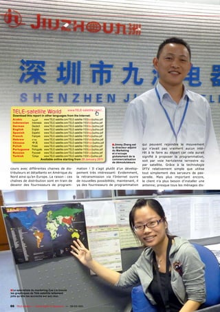 TELE-satellite World                              www.TELE-satellite.com/...
  Download this report in other languages from the Internet:
 Arabic          ‫ﺍﻟﻌﺮﺑﻴﺔ‬     www.TELE-satellite.com/TELE-satellite-1103/ara/jiuzhou.pdf
 Indonesian      Indonesia   www.TELE-satellite.com/TELE-satellite-1103/bid/jiuzhou.pdf
 German          Deutsch     www.TELE-satellite.com/TELE-satellite-1103/deu/jiuzhou.pdf
 English         English     www.TELE-satellite.com/TELE-satellite-1103/eng/jiuzhou.pdf
 Spanish         Español     www.TELE-satellite.com/TELE-satellite-1103/esp/jiuzhou.pdf
 French          Français    www.TELE-satellite.com/TELE-satellite-1103/fra/jiuzhou.pdf
 Hebrew          ‫עברית‬       www.TELE-satellite.com/TELE-satellite-1103/heb/jiuzhou.pdf
 Chinese         中文          www.TELE-satellite.com/TELE-satellite-1103/man/jiuzhou.pdf
 Polish          Polski      www.TELE-satellite.com/TELE-satellite-1103/pol/jiuzhou.pdf
                                                                                          ■ Jimmy Zhang est      qui peuvent rejoindre le mouvement
                                                                                          le directeur adjoint   qui n’avait pas vraiment aucun inté-
 Portuguese      Português   www.TELE-satellite.com/TELE-satellite-1103/por/jiuzhou.pdf   du Marketing
 Russian         Русский     www.TELE-satellite.com/TELE-satellite-1103/rus/jiuzhou.pdf   et s‘occupe            rêt à le faire au départ car cela aurait
 Turkish         Türkçe      www.TELE-satellite.com/TELE-satellite-1103/tur/jiuzhou.pdf   globalement de la      signiﬁé à proposer la programmation,
                        Available online starting from 28 January 2011                    commercialisation
                                                                                                                 soit par voie hertzienne terrestre ou
                                                                                          de démodulateurs
                                                                                                                 par satellite. Grâce à la technologie
cours avec différentes chaines de dis-                      mation ! Il s’agit plutôt d’un dévelop-              IPTV relativement simple que utilise
tributeurs et détaillants en Amérique du                    pement très intéressant: Evidemment,                 tout simplement des serveurs de pas-
Nord ainsi qu’en Europe. La raison : ces                    la retransmission via l’Internet ouvre               serelle. Mais plus important encore,
chaînes de distribution sont en train de                    de nouvelles possibilités; maintenant, il            le client n’a plus besoin d’installer une
devenir des fournisseurs de program-                        ya des fournisseurs de programmation                 antenne; presque tous les ménages dis-




■ Le spécialiste du marketing Zoe Liu trouve
les graphiques de Télé-satellite tellement
jolis qu‘elle les accroche sur son mur.


66 TELE-satellite — Global Digital TV Magazine — 02-03/201 — www.TELE-satellite.com
                                                         1
 