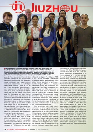 ■ L‘équipe marketing d‘outre-mer de Jiuzhou. Troisième à partir de la gauche, c‘est Linda          commencer la production d’un décodeur
Lee; Elle travaille régulièrement depuis 2006 avec le rédacteur en chef Alexander Wiese            hybride DVB-S2 et TV Hbb ainsi qu’une
(derrière Linda Lee) de Télé-satellite pour faire de Jiuzhou une notoriété dans le secteur de la
télévision numérique à travers les pages du magazine Télé-satellite. A l‘extrême droite c‘est      variante avec TNT et TV Hbb.» Ces box
Yang, concepteur graphiste de Jiuzhou; il effectue régulièrement des mises à jour de la page       seront disponibles en Allemagne et en
publicitaire de Jiuzhou qui apparaît au dos de chaque nouvelle édition de Télé-satellite.          France puisque la TV Hbb est déjà uti-
posent d’une connexion Internet. Les                 cifique à la région. Pour l’équipe R&D,       lisée, là-bas; Plus tard, ils seront dis-
grandes entreprises qui fournissaient                il n’y a aucun problème à développer          ponibles dans d’autres pays également.
depuis un certain temps, non seulement               le logiciel requis. Naturellement, nous       Jiuzhou est pleinement engagé à étendre
des produits dans leurs supermarchés,                allons donner au client ce qu’il veut»,       ce nouveau marché à l’échelle mondiale.
mais aussi les services, ne veulent pas              insiste Yongyun Zhang. Le directeur           Non seulement la grande expérience de
rater cette occasion. Dans le cas de                 des ventes Huang Wei nous donne plus          l’entreprise acquise dans la production
l’IPTV, ces entreprises pourraient offrir            de détails : «En 2010, nous avons livré       du récepteur les aidera, mais ce sera
non seulement les chaînes de télévi-                 50% de nos box IPTV localement en             aussi leur sortie internationale excep-
sion, mais aussi les récepteurs néces-               Chine;40% sont allés en Amérique du           tionnelle. Linda Lee du département
saires. Ceci est une grande opportunité              Nord et 10% ont été expédiées vers le         marketing à l’étranger, nous souligne
pour les fabricants tels que Jiuzhou                 reste de l’Asie. Cela va changer radica-      quelles seront les foires où Jiuzhou sera
pour montrer leurs compétences de                    lement en 2011: La production pour la         présent en 2011: «Nous serons au CSTB
production en masse de récepteurs et                 distribution domestique sera ramenée          à Moscou, CABSAT à Dubaï, NAB à Las
commencer à alimenter ces nouveaux                   à 30% tandis que pour l’Amérique du           Vegas, ANGA à Cologne, IBC à Amster-
fournisseurs avec un équipement élec-                Nord, elle devrait grimper à 50%. 15%         dam, ABTA à Sao Paulo et pour le marché
tronique adéquat. Huang Wei est fier                 de notre production iront en Europe et        intérieur, à la CCBN de Pékin. En outre,
que Jiuzhou soit en tête du peloton. Le              les 5% restants vont en Asie.»                nous serons à la Foire de Canton en tant
fait que Jiuzhou est si bien placé pour                 Cette projection pour 2011 montre          qu’exposant ainsi qu’à la foire commer-
cela, réside en partie au fait que Jiuzhou           clairement la forte augmentation dans         ciale électronique de Hong Kong.»
a été le fournisseur national des déco-              le marché nord-américain ainsi que le            Cela vous informe sur plusieurs pos-
deurs IPTV pour China Telecom pendant                début du marché IPTV en Europe. Huang         sibilités différentes pour rencontrer
un certain temps maintenant.                         Wei enchaine: «Jiuzhou utilise un bureau      l’équipe de Jiuzhou et s’informer davan-
   Yongyun Zhang est directeur adjoint               à Dallas dans le Texas aux Etats-Unis où      tage sur leur palette de produits et en
et dirige l’équipe R&D avec 20 ingé-                 six employés travaillent pour préparer        plus jeter un coup d’œil à leur nou-
nieurs qui prennent en charge l’IPTV.                nos produits pour le marché Nord-Amé-         veau décodeur IPTV et TVHbb. Jiuzhou
Il nous explique: «Nous livrons des box              ricain.» Jimmy Zhang est le directeur         montre que même une ancienne com-
IPTV sur le marché chinois avec le logi-             adjoint du marketing de Jiuzhou. Il nous      pagnie peut rester jeune tant que les
ciel iPanel.» Pour les autres marchés, le            dit quelque chose d’intéressant sur le        nouveaux défis sont constamment rele-
software de l’IPTV serait bien sûr spé-              marché Européen: «Nous allons bientôt         vés!


70 TELE-satellite — Global Digital TV Magazine — 02-03/201 — www.TELE-satellite.com
                                                         1
 