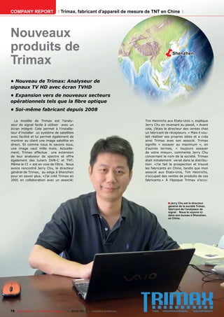 COMPANY REPORT                         Trimax, fabricant d’appareil de mesure de TNT en Chine




Nouveaux
produits de                                                                                            Shenzhen

Trimax
• Nouveau de Trimax: Analyseur de
signaux TV HD avec écran TVHD
• Expansion vers de nouveaux secteurs
opérationnels tels que la ﬁbre optique
• Soi-même fabricant depuis 2008

  La modèle de Trimax est l’analy-                                                    Tim Heinrichs aux Etats-Unis », explique
seur de signal facile à utiliser avec un                                              Jerry Chu en revenant au passé, « Avant
écran intégré: Cela permet à l’installa-                                              cela, j’étais le directeur des ventes chez
teur d’installer un système de satellites                                             un fabricant de récepteurs. » Mais il vou-
avec facilité et lui permet également de                                              lait réaliser ses propres idées et a créa
montrer au client une image satellite en                                              ainsi Trimax avec son associé. Trimax
direct. Et comme nous le savons tous,                                                 signiﬁe « essayer au maximum », en
une image vaut mille mots. Actuelle-                                                  d’autres termes, « toujours essayer
ment, Trimax effectue une extension                                                   de votre mieux», commente Jerry Chu
de leur analyseur de spectre et offre                                                 concernant le nom de la société. Trimax
également des tuners DVB-C et TNT;                                                    était initialement versé dans la distribu-
Même le CI + est en voie de l’être. Nous                                              tion: «J’ai fait la prospection et trouvé
avons rencontré Jerry Chu, le directeur                                               les fabricants en Chine, tandis que mon
général de Trimax, au siège à Shenzhen                                                associé aux Etats-Unis, Tim Heinrichs,
pour en savoir plus. «J’ai créé Trimax en                                             s’occupait des ventes de produits de ces
2001 en collaboration avec un associé:                                                fabricants.» À l’époque Trimax s’occu-




                                                                                                     ■ Jerry Chu est le directeur
                                                                                                     général de la société Trimax,
                                                                                                     fabricant de l‘analyseur de
                                                                                                     signal . Nous le voyons ici
                                                                                                     dans son bureau à Shenzhen,
                                                                                                     en Chine.




72 TELE-satellite — Global Digital TV Magazine — 02-03/201 — www.TELE-satellite.com
                                                         1
 