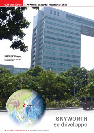 COMPANY REPORT                         SKYWORTH, fabricant de récepteurs en Chine




■ Le siège futuriste de
SKYWORTH est situé en plein
Boulevard Shennan, sur l’artère
principale qui traverse en ligne
droite Shenzhen.




                                      Shenzhen




                                                                                       SKYWORTH
                                                                                      se développe
76 TELE-satellite — Global Digital TV Magazine — 02-03/201 — www.TELE-satellite.com
                                                         1
 
