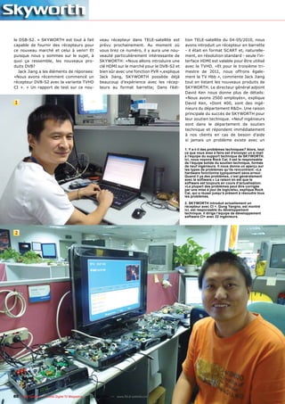 le DSB-S2. » SKYWORTH est tout à fait                veau récepteur dans TELE-satellite est      tion TELE-satellite du 04-05/2010, nous
capable de fournir des récepteurs pour               prévu prochainement. Au moment où           avons introduit un récepteur en barrette
ce nouveau marché et celui à venir! Et               vous lirez ce numéro, il y aura une nou-    - il était en format SCART et, naturelle-
puisque nous y sommes sur le sujet, à                veauté particulièrement intéressante de     ment, en résolution standard - seule l’in-
quoi ça ressemble, les nouveaux pro-                 SKYWORTH: «Nous allons introduire une       terface HDMI est valable pour être utilisé
duits DVB?                                           clé HDMI sur le marché pour le DVB-S2 et    avec la TVHD. «Et pour le troisième tri-
  Jack Jiang a les éléments de réponses:             bien sûr avec une fonction PVR »,explique   mestre de 2011, nous offrons égale-
«Nous avons récemment commencé un                    Jack Jiang, SKYWORTH possède déjà           ment la TV Hbb », commente Jack Jiang
récepteur DVB-S2 avec la variante TVHD               beaucoup d’expérience avec les récep-       tout en listant les nouveaux produits de
CI +. » Un rapport de test sur ce nou-               teurs au format barrette; Dans l’édi-       SKYWORTH. Le directeur général adjoint
                                                                                                 David Ken nous donne plus de détails:
                                                                                                 «Nous avons 2500 employés», explique
1                                                                                                David Ken, «Dont 400, sont des ingé-
                                                                                                 nieurs du département R&D». Une raison
                                                                                                 principale du succès de SKYWORTH pour
                                                                                                 leur soutien technique. «Neuf ingénieurs
                                                                                                 sont dans le département de soutien
                                                                                                 technique et répondent immédiatement
                                                                                                 à nos clients en cas de besoin d’aide
                                                                                                 si jamais un problème existe avec un

                                                                                                 1. Y a-t-il des problèmes techniques? Alors, tout
                                                                                                 ce que vous avez à faire est d‘envoyer un e-mail
                                                                                                 à l‘équipe du support technique de SKYWORTH.
                                                                                                 Ici, nous voyons Rock Cai; Il est le responsable
                                                                                                 de l‘équipe solide du soutien technique, formée
                                                                                                 de neuf ingénieurs. Il nous donne un aperçu sur
                                                                                                 les types de problèmes qu‘ils rencontrent: «Le
                                                                                                 hardware fonctionne typiquement sans erreur.
                                                                                                 Quand il ya des problèmes, c‘est généralement
                                                                                                 avec le software.» La raison en est que le
                                                                                                 software est toujours en cours d‘actualisation.
                                                                                                 «La plupart des problèmes peut être corrigée
                                                                                                 par une mise à jour de logiciels», explique Rock
                                                                                                 Cai, qui a réussi jusqu‘à présent à résoudre tous
                                                                                                 les problèmes.

                                                                                                 2. SKYWORTH introduit actuellement un
                                                                                                 récepteur avec CI +. Gong Yangno, est montré
                                                                                                 ici, est responsable du développement
                                                                                                 technique. Il dirige l‘équipe de développement
                                                                                                 software CI+ avec 22 ingénieurs.




2




80 TELE-satellite — Global Digital TV Magazine — 02-03/201 — www.TELE-satellite.com
                                                         1
 