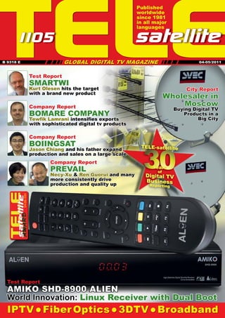 TELE
                                                                 Published
                                                                 worldwide
                                                                 since 1981
                                                                 in all major
                                                                 languages

     1 05
      1                                                         satellite
                                          GLOBAL DIGITAL TV MAGAZINE IIIIIIII
                                                                            II
                                     II
                              IIIIIIII
B 9318 E                                                                                   04-05/2011



                       Test Report
                       SMARTWI
                       Kurt Olesen hits the target                                    City Report
                       with a brand new product
                                                                              Wholesaler in
                       Company Report                                             Moscow
                                                                                  Buying Digital TV
                       BOMARE COMPANY




                                                          
                                                                                     Products in a
                       Tewﬁk Lamrani intensiﬁes exports                                    Big City
                       with sophisticated digital tv products

                       Company Report
                       BOIINGSAT

                                                                   30
                                                                  TELE-satellite
                       Jason Chiang and his father expand
                       production and sales on a large scale
                               Company Report
                               PREVAIL                                 Years
                                                                         of
                               Necy-Xu & Ren Guorui and many        Digital TV
                               more consistently drive              Business
                               production and quality up              Reporting
                   1
           04-05/201




  Test Report
  AMIKO SHD-8900 ALIEN
  World Innovation: Linux Receiver with Dual Boot
  IPTV  Fiber Optics  3DTV  Broadband
 