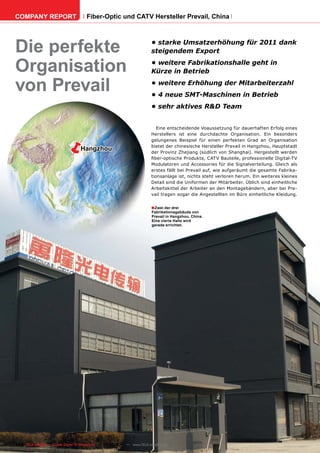 COMPANY REPORT                         Fiber-Optic und CATV Hersteller Prevail, China




Die perfekte                                                              •	starke	Umsatzerhöhung	für	2011	dank	
                                                                          steigendem	Export

Organisation                                                              •	weitere	Fabrikationshalle	geht	in	
                                                                          Kürze	in	Betrieb

von Prevail                                                               •	weitere	Erhöhung	der	Mitarbeiterzahl
                                                                          •	4	neue	SMT-Maschinen	in	Betrieb
                                                                          •	sehr	aktives	R&D	Team


                                                                             Eine entscheidende Voaussetzung für dauerhaften Erfolg eines



                          ë
                                                                          Herstellers ist eine durchdachte Organisation. Ein besonders
                                                                          gelungenes Beispiel für einen perfekten Grad an Organisation
                                                                          bietet der chinesische Hersteller Prevail in Hangzhou, Hauptstadt
                                    Hangzhou                              der Provinz Zhejiang (südlich von Shanghai). Hergestellt werden
                                                                          fiber-optische Produkte, CATV Bauteile, professionelle Digital-TV
                                                                          Modulatoren und Accessories für die Signalverteilung. Gleich als
                                                                          erstes fällt bei Prevail auf, wie aufgeräumt die gesamte Fabrika-
                                                                          tionsanlage ist, nichts steht verloren herum. Ein weiteres kleines
                                                                          Detail sind die Uniformen der Mitarbeiter. Üblich sind einheitliche
                                                                          Arbeitskittel der Arbeiter an den Montagebändern, aber bei Pre-
                                                                          vail tragen sogar die Angestellten im Büro einheitliche Kleidung.


                                                                          ■ Zwei der drei
                                                                           Fabrikationsgebäude von
                                                                           Prevail in Hangzhou, China.
                                                                           Eine vierte Halle wird
                                                                           gerade errichtet.




112 TELE-satellite — Global Digital TV Magazine — 04-05/201 — www.TELE-satellite.com
                                                          1
 