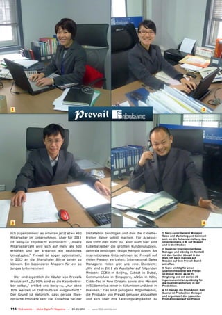 1                                                                                                                                             2




 3                                                                                                                                             4

lich zugenommen: es arbeiten jetzt etwa 450                Installation benötigen und dies die Kabelbe-     1. Necy-xu ist General Manager
                                                                                                            Sales und Marketing und kümmert
Mitarbeiter im Unternehmen. Aber für 2011                  treiber daher selbst machen. Für Accesso-        sich um die Außendarstellung des
ist Necy-xu regelrecht euphorisch: „Unsere                 ries trifft dies nicht zu, aber auch hier sind   Unternehmens, z.B. auf Messen
                                                                                                            und in den Medien
Mitarbeiterzahl wird sich auf mehr als 500                 Kabelbetreiber die größten Kundengruppen,
                                                                                                            2. Helen ist International Sales
erhöhen und wir erwarten ein deutliches                    denn sie benötigen riesige Mengen davon. Als     Manager und ständig im Kontakt
Umsatzplus.“ Prevail ist sogar optimistisch,               internationales Unternehmen ist Prevail auf      mit den Kunden überall in der
                                                                                                            Welt. Oft kann man sie auf
in 2012 an die Shanghaier Börse gehen zu                   vielen Messen vertreten. International Sales     Messen auf dem Prevail-Stand
können. Ein besonderer Ansporn für ein so                  Managerin Helen gibt uns eine Übersicht:         antreffen.
junges Unternehmen!                                        „Wir sind in 2011 als Aussteller auf folgenden   3. Ganz wichtig für einen
                                                                                                            Qualitätshersteller wie Prevail
                                                           Messen: CCBN in Beijing, Cabsat in Dubai,        ist dieser Mann: es ist Yu
  Wer sind eigentlich die Käufer von Prevails              CommunicAsia in Singapore, ANGA in Köln,         Xinghong und mit seinen 20
                                                                                                            Ingenieuren ist er zuständig für
Produkten? „Zu 90% sind es die Kabelbetrei-                Cable-Tec in New Orleans sowie drei Messen       die Qualitätssicherung in der
ber selbst,“ erklärt uns Necy-xu, „nur etwa                in Südamerika: einer in Kolumbien und zwei in    Produktion.
10% werden an Distributoren ausgeliefertt.“                Brasilien.“ Das sind genügend Möglichkeiten,     4. Er managt die Produktion: Ren
                                                                                                            Guorui ist Production Manager
Der Grund ist natürlich, dass gerade fiber-                die Produkte von Prevail genauer anzusehen       und organisiert den gesamten
optische Produkte sehr viel Knowhow bei der                und sich über ihre Leistungsfähgikeiten zu       Produktionsablauf bei Prevail


114 TELE-satellite — Global Digital TV Magazine — 04-05/201 — www.TELE-satellite.com
                                                          1
 