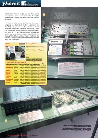 informieren. „Immer ist bei uns am Messestand
                                                                                                                                                        1
ein Ingenieur dabei, der technische Auskünfte
geben kann,“ verrät uns Helen über die Prevail-
Strategie.

  Prevail ist eine Firma, die klar auf Expansion
ausgelegt und dafür auch bestens organisiert ist.
Die Produktsegmente von Prevail bieten beste
Voraussetzungen für weiteres Wachstum, denn
z.B. Triple-Play bei vorhandenen Koaxialnetzwer-
ken oder IPTV bei fiber-optischen Netzwerken
treffen auf einen ständig wachsenden Markt für
die sorgfältigst hergestellten Prevail Produkte. Die
perfekte Organisation von Prevail kennt nur einen
Weg: den nach oben!


 PREVAIL                                                                             Company Details
 Fiber Optic and CATV Manufacturer, China                     www.prevail-catv.com
                                                                                     Engineers in Research & Development | Total Number of Employees
                                                                                        ▼                                                             ▼
                                                                                     0.............................. 250 ................................ 500
                                                                                     Average Turnover (Previous, This, Next Year Estimates)
                                                                                                                                       ▼
                                                                                     0............................. 12.5 ...................25 Mio €uro

                                                                                     Production Certiﬁcates
                                                                                     RoHS
                                                                                     Production Categories
                                                                                     OEM
                                                                                     Main Products
                                                                                     Fiber Optic Nodes and Systems, Optical Receivers and
                                                                                     Transmitters, CATV Equipment, Bi-directional Network
 www.TELE-satellite.com/TELE-satellite-1105/eng/prevail.pdf                          Transmission Equipment, Head-Ends, Splitters, Taps


 TELE-satellite World                                                                                www.TELE-satellite.com/...
 Download this report in other languages from the Internet:
 Arabic                                      ‫العربية‬            www.TELE-satellite.com/TELE-satellite-1105/ara/prevail.pdf
 Indonesian                                  Indonesia          www.TELE-satellite.com/TELE-satellite-1105/bid/prevail.pdf
 German                                      Deutsch            www.TELE-satellite.com/TELE-satellite-1105/deu/prevail.pdf
 English                                     English            www.TELE-satellite.com/TELE-satellite-1105/eng/prevail.pdf
 Spanish                                     Español            www.TELE-satellite.com/TELE-satellite-1105/esp/prevail.pdf
 French                                      Français           www.TELE-satellite.com/TELE-satellite-1105/fra/prevail.pdf
 Hebrew                                      ‫עברית‬              www.TELE-satellite.com/TELE-satellite-1105/heb/prevail.pdf
 Chinese                                     中文                 www.TELE-satellite.com/TELE-satellite-1105/man/prevail.pdf
 Polish                                      Polski             www.TELE-satellite.com/TELE-satellite-1105/pol/prevail.pdf
 Portuguese                                  Português          www.TELE-satellite.com/TELE-satellite-1105/por/prevail.pdf
 Russian	                                    Русский		          www.TELE-satellite.com/TELE-satellite-1105/rus/prevail.pdf
 Turkish                                     Türkçe             www.TELE-satellite.com/TELE-satellite-1105/tur/prevail.pdf
                                                                   Available online starting from 1 April 2011




 2

                                                                                                                                                                 1. Eines der vielen neuen Produkte von Prevail: ein
                                                                                                                                                                                       AGC Controlled Optical Node.
                                                                                                                                                                 2. Ebenfalls neu im Sortiment: das Optical System
                                                                                                                                                                Platform mit diversen Einschüben, z.B. für optische
                                                                                                                                                                                      Signal in 1310nm und 1550nm


116 TELE-satellite — Global Digital TV Magazine — 04-05/201 — www.TELE-satellite.com
                                                          1
 