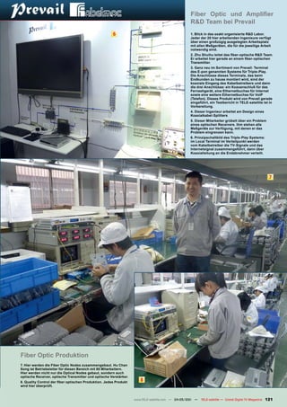 Fiber Optic und Amplifier
                                                                                                   R&D Team bei Prevail
                                                       6                                           1. Blick in das exakt organisierte R&D Labor.
                                                                                                   Jeder der 20 hier arbeitenden Ingenieure verfügt
                                                                                                   über einen großzügig ausgelegten Arbeitsplatz
                                                                                                   mit allen Meßgeräten, die für die jeweilige Arbeit
                                                                                                   notwendig sind.
                                                                                                   2. Zhu Shuihu leitet das fiber-optische R&D Team.
                                                                                                   Er arbeitet hier gerade an einem fiber-optischen
                                                                                                   Transmitter.
                                                                                                   3. Ganz neu im Sortiment von Prevail: Terminal
                                                                                                   des E-pon genannten Systems für Triple-Play.
                                                                                                   Die Anschlüsse dieses Terminals, das beim
                                                                                                   Endkunden zu hause montiert wird, sind der
                                                                                                   koaxiale Eingang des Kabelbetreibers und dann
                                                                                                   die drei Anschlüsse: ein Koaxanschluß für das
                                                                                                   Fernsehgerät, eine Ethernetbuchse für Internet
                                                                                                   sowie eine weitere Ethernetbuchse für VoIP
                                                                                                   (Telefon). Dieses Produkt wird von Prevail gerade
                                                                                                   eingeführt, ein Testbericht in TELE-satellite ist in
                                                                                                   Vorbereitung.
                                                                                                   4. Dieser Ingenieur arbeitet am Design eines
                                                                                                   Koaxialkabel-Splitters
                                                                                                   5. Dieser Mitarbeiter grübelt über ein Problem
                                                                                                   eines optischen Receivers. Ihm stehen alle
                                                                                                   Meßgeräte zur Verfügung, mit denen er das
                                                                                                   Problem eingrenzen kann.
                                                                                                   6. Prinzipschaltbild des Triple-Play Systems:
                                                                                                   im Local Terminal im Verteilpunkt werden
                                                                                                   vom Kabelbetreiber die TV-Signale und das
                                                                                                   Internetsignal zusammengeführt, dann über
                                                                                                   Koaxialleitung an die Endabnehmer verteilt.




                                                                                                                                                         7




Fiber Optic Produktion
7. Hier werden die Fiber Optic Nodes zusammengebaut. Hu Chan
Song ist Betriebsleiter für diesen Bereich mit 80 Mitarbeitern.
Hier werden nicht nur die Optical Nodes gebaut, sondern auch
optische Receiver, optische Transmitter und optische Verstärker.
8. Quality Control der fiber optischen Produktion. Jedes Produkt
                                                                      8
wird hier überprüft.



                                                                   www.TELE-satellite.com — 04-05/201 —
                                                                                                    1     TELE-satellite — Global Digital TV Magazine   121
 