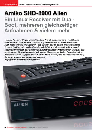 TEST REPORT                   HDTV Receiver mit zwei Betriebssystemen




Amiko SHD-8900 Alien
Ein Linux Receiver mit Dual-
Boot, mehreren gleichzeitigen
Aufnahmen & vielem mehr
•	Linux	Receiver	liegen	derzeit	voll	im	Trend,	aufgrund	ihrer	vielfältigen	
Features	und	praktischen	Erweiterungsmöglichkeiten	verwundert	das	
auch	nicht	weiter.	Wir	von	der	TELE-satellit	sehen	deren	unaufhaltsames	
Voranschreiten	mit	großer	Freude,	schließlich	schlummert	in	Linux	noch	
enormes	Potenzial,	das	derzeit	von	aufstrebenden	Unternehmen	wie	z.B.	der	
ungarischen	Firma	Karmacom	mit	deren	Eigenmarke	Amiko	freigelegt	wird.	
Deren	neuestes	Flaggschiff	SHD-8900	Alien	bietet	ganz	besondere	Features,	
darunter	etwas,	das	uns	zuvor	noch	nie	
begegnete:	zwei	Betriebssysteme!	




14 TELE-satellite — Global Digital TV Magazine — 04-05/201 — www.TELE-satellite.com
                                                         1
 