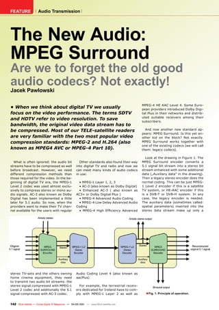 FEATURE               Audio Transmission




The New Audio:
MPEG Surround
Are we to forget the old good
audio codecs? Not exactly!
Jacek Pawlowski

                                                                                             MPEG-4 HE AAC Level 4. Some Euro-
•	When	we	think	about	digital	TV	we	usually	                                                 pean providers introduced Dolby Digi-
focus	on	the	video	performance.	The	terms	SDTV	                                              tal Plus in their networks and distrib-
                                                                                             uted suitable receivers among their
and	HDTV	refer	to	video	resolution.	To	save	                                                 subscribers.
bandwidth,	the	original	video	data	stream	has	to	
be	compressed.	Most	of	our	TELE-satellite	readers	                                             And now another new standard ap-
                                                                                             pears: MPEG Surround. Is this yet an-
are	very	familiar	with	the	two	most	popular	video	                                           other kid on the block? Not exactly.
compression	standards:	MPEG-2	and	H.264	(also	                                               MPEG Surround works together with
                                                                                             one of the existing codecs (we will call
known	as	MPEG4	AVC	or	MPEG-4	Part	10).	                                                      them: legacy codecs).

                                                                                               Look at the drawing in Figure 1. The
  What is often ignored: the audio bit                Other standards also found their way   MPEG Surround encoder converts a
streams have to be compressed as well               into digital TV and radio and now we     5.1 signal bit stream into a stereo bit
before broadcast. However, we need                  can meet many kinds of audio codecs      stream enhanced with some additional
different compression methods than                  in use:                                  data („Auxiliary data” in the drawing).
those required for the video. In the be-                                                     Then a legacy stereo encoder does the
ginning of digital TV era, the MPEG-1                • MPEG-1 Layer 1, 2, 3                  normal coding. This can be just MPEG-
Level 2 codec was used almost exclu-                 • AC-3 (also known as Dolby Digital)    1 Level 2 encoder if this is a satellite
sively to compress stereo or mono au-                • Enhanced AC-3 ( also known as         TV system, or HE-AAC encoder if this
dio signals. AC-3 also known as Dolby               AC3+ or Dolby Digital Plus )             is a DVB-T or DVB-H system. In any
Digital has been implemented a little                • MPEG-4 Advanced Audio Coding          case, the legacy encoder is needed.
later for 5.1 audio. So now, when the                • MPEG-4 Low Delay Advanced Audio       The auxiliary data (sometimes called:
providers want to make their TV chan-               Coding                                   spatial parameters) inserted into the
nel available for the users with regular             • MPEG-4 High Efficiency Advanced       stereo data stream make up only a




stereo TV-sets and the others owning                Audio Coding Level 4 (also known as
home cinema equipment, they need                    aacPlus)
to transmit two audio bit streams: the
stereo signal compressed with MPEG-1                  For example, the terrestrial receiv-
Level 2 codec and additionally the 5.1              ers dedicated for Ireland have to com-
signal compressed with AC-3 codec.                  ply with MPEG-1 Layer 2 as well as         ■ Fig. 1. Principle of operation.

142 TELE-satellite — Global Digital TV Magazine — 04-05/201 — www.TELE-satellite.com
                                                          1
 