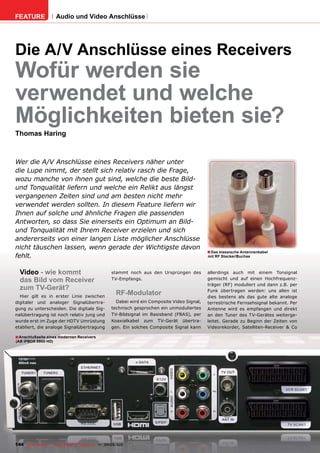 FEATURE               Audio und Video Anschlüsse




Die A/V Anschlüsse eines Receivers
Wofür werden sie
verwendet und welche
Möglichkeiten bieten sie?
Thomas Haring



Wer die A/V Anschlüsse eines Receivers näher unter
die Lupe nimmt, der stellt sich relativ rasch die Frage,
wozu manche von ihnen gut sind, welche die beste Bild-
und Tonqualität liefern und welche ein Relikt aus längst
vergangenen Zeiten sind und am besten nicht mehr
verwendet werden sollten. In diesem Feature liefern wir
Ihnen auf solche und ähnliche Fragen die passenden
Antworten, so dass Sie einerseits ein Optimum an Bild-
und Tonqualität mit Ihrem Receiver erzielen und sich
andererseits von einer langen Liste möglicher Anschlüsse
nicht täuschen lassen, wenn gerade der Wichtigste davon
                                                                                               ■ Das klassische Antennenkabel
fehlt.                                                                                         mit RF Stecker/Buchse



  Video - wie kommt                                 stammt noch aus den Ursprüngen des         allerdings auch mit einem Tonsignal
  das Bild vom Receiver                             TV-Empfangs.                               gemischt und auf einen Hochfrequenz-
                                                                                               träger (RF) moduliert und dann z.B. per
  zum TV-Gerät?                                                                                Funk übertragen werden: uns allen ist
  Hier gilt es in erster Linie zwischen
                                                       RF-Modulator                            dies bestens als das gute alte analoge
digitaler und analoger Signalübertra-                 Dabei wird ein Composite Video Signal,   terrestrische Fernsehsignal bekannt. Per
gung zu unterscheiden. Die digitale Sig-            technisch gesprochen ein unmoduliertes     Antenne wird es empfangen und direkt
nalübertragung ist noch relativ jung und            TV-Bildsignal im Basisband (FBAS), per     an den Tuner des TV-Gerätes weiterge-
wurde erst im Zuge der HDTV Umrüstung               Koaxialkabel zum TV-Gerät übertra-         leitet. Gerade zu Beginn der Zeiten von
etabliert, die analoge Signalübertragung            gen. Ein solches Composite Signal kann     Videorekorder, Satelliten-Receiver & Co

■ Anschlußseite eines modernen Receivers
(AB IPBOX 9900 HD)




144 TELE-satellite — Global Digital TV Magazine — 04-05/201 — www.TELE-satellite.com
                                                          1
 