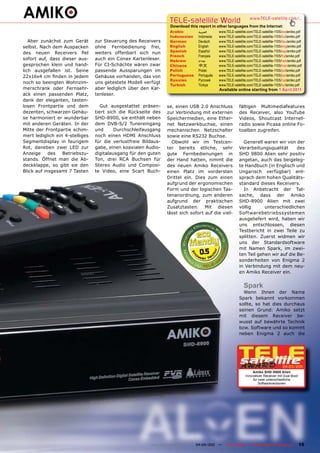 TELE-satellite World                           www.TELE-satellite.com/...
                                                                  Download this report in other languages from the Internet:
                                                                  Arabic         ‫العربية‬     www.TELE-satellite.com/TELE-satellite-1105/ara/amiko.pdf
                                                                  Indonesian     Indonesia   www.TELE-satellite.com/TELE-satellite-1105/bid/amiko.pdf
   Aber zunächst zum Gerät       zur Steuerung des Receivers      German         Deutsch     www.TELE-satellite.com/TELE-satellite-1105/deu/amiko.pdf
selbst. Nach dem Auspacken       ohne Fernbedienung frei,         English        English     www.TELE-satellite.com/TELE-satellite-1105/eng/amiko.pdf
                                                                  Spanish        Español     www.TELE-satellite.com/TELE-satellite-1105/esp/amiko.pdf
des neuen Receivers fiel         weiters offenbart sich nun
                                                                  French         Français    www.TELE-satellite.com/TELE-satellite-1105/fra/amiko.pdf
sofort auf, dass dieser aus-     auch ein Conax Kartenleser.      Hebrew         ‫עברית‬       www.TELE-satellite.com/TELE-satellite-1105/heb/amiko.pdf
gesprochen klein und hand-       Für CI-Schächte wären zwar       Chinese        中文          www.TELE-satellite.com/TELE-satellite-1105/man/amiko.pdf
lich ausgefallen ist. Seine      passende Aussparungen im         Polish         Polski      www.TELE-satellite.com/TELE-satellite-1105/pol/amiko.pdf
22x16x4 cm finden in jedem       Gehäuse vorhanden, das von       Portuguese     Português   www.TELE-satellite.com/TELE-satellite-1105/por/amiko.pdf
                                                                  Russian	       Русский		   www.TELE-satellite.com/TELE-satellite-1105/rus/amiko.pdf
noch so beengten Wohnzim-        uns getestete Modell verfügt
                                                                  Turkish        Türkçe      www.TELE-satellite.com/TELE-satellite-1105/tur/amiko.pdf
merschrank oder Fernsehr-        aber lediglich über den Kar-                                Available online starting from 1 April 2011
ack einen passenden Platz,       tenleser.
dank der eleganten, tasten-
losen Frontpartie und dem           Gut ausgestattet präsen-     se, einen USB 2.0 Anschluss              fältigen Multimediafeatures
dezenten, schwarzen Gehäu-       tiert sich die Rückseite des    zur Verbindung mit externen              des Receiver, also YouTube
se harmoniert er wunderbar       SHD-8900, sie enthält neben     Speichermedien, eine Ether-              Videos, Shoutcast Internet-
mit anderen Geräten. In der      dem DVB-S/2 Tunereingang        net Netzwerkbuchse, einen                radio sowie Picasa online Fo-
Mitte der Frontpartie schim-     und      Durchschleifausgang    mechanischen Netzschalter                toalben zugreifen.
mert lediglich ein 4-stelliges   noch einen HDMI Anschluss       sowie eine RS232 Buchse.
Segmentdisplay in feurigem       für die verlustfreie Bildaus-     Obwohl wir im Testcen-                   Generell waren wir von der
Rot, daneben zwei LED zur        gabe, einen koaxialen Audio-    ter bereits etliche, sehr                Verarbeitungsqualität      des
Anzeige     des   Betriebszu-    digitalausgang für den guten    gute Fernbedienungen in                  SHD 9800 Alien sehr positiv
stands. Öffnet man die Ab-       Ton, drei RCA Buchsen für       der Hand hatten, nimmt die               angetan, auch das beigeleg-
deckklappe, so gibt sie den      Stereo Audio und Composi-       des neuen Amiko Receivers                te Handbuch (in Englisch und
Blick auf insgesamt 7 Tasten     te Video, eine Scart Buch-      einen Platz im vordersten                Ungarisch verfügbar) ent-
                                                                 Drittel ein. Dies zum einen              sprach dem hohen Qualitäts-
                                                                 aufgrund der ergonomischen               standard dieses Receivers.
                                                                 Form und der logischen Tas-                In Anbetracht der Tat-
                                                                 tenanordnung, zum anderen                sache, dass der Amiko
                                                                 aufgrund der praktischen                 SHD-8900 Alien mit zwei
                                                                 Zusatztasten. Mit diesen                 völlig      unterschiedlichen
                                                                 lässt sich sofort auf die viel-          Softwarebetriebssystemen
                                                                                                          ausgeliefert wird, haben wir
                                                                                                          uns entschlossen, diesen
                                                                                                          Testbericht in zwei Teile zu
                                                                                                          splitten. Zuerst widmen wir
                                                                                                          uns der Standardsoftware
                                                                                                          mit Namen Spark, im zwei-
                                                                                 0.5                      ten Teil gehen wir auf die Be-
                                                                                                          sonderheiten von Enigma 2
                                                                                                          in Verbindung mit dem neu-
                                                                                                          en Amiko Receiver ein.


                                                                                                             Spark
                                                                                                            Wenn Ihnen der Name
                                                                                                          Spark bekannt vorkommen
                                                                                                          sollte, so hat dies durchaus
                                                                                                          seinen Grund: Amiko setzt
                                                                                                          mit diesem Receiver be-
                                                                                                          wusst auf bewährte Technik
                                                                                                          bzw. Software und so kommt
                                                                                                          neben Enigma 2 auch die




                                                                                                                                        04-05/201
                                                                                                                                                1
                                                                                                                   Amiko SHD-8900 Alien
                                                                                                               Innovativer Receiver mit Dual Boot
                                                                                                                    für zwei unterschiedliche
                                                                                                                        Softwareversionen




                                                         www.TELE-satellite.com — 04-05/201 —
                                                                                          1      TELE-satellite — Global Digital TV Magazine        15
 