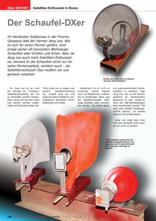 DXer REPORT                  Satelliten Enthusiast in Korea




Der Schaufel-DXer
Im Nordosten Südkoreas in der Provinz
Gangwon lebt der Farmer Jang Lee. Wie
es sich für einen Farmer gehört, sind
einige seiner oft benutzten Werkzeuge
Schaufeln aller Größen und Arten. Aber da
Jang Lee auch noch Satelliten-Enthusiast
ist, benutzt er die Schaufeln nicht nur für
seine Farmersarbeit, sondern auch - als
Satellitenschüssel! Das mußten wir uns
genauer ansehen.
                                                                                                     ■ Oder was halten Sie von diesem
                                                                                                     schönen Sieb-Reflektor?



  Für Jang Lee ist es nicht            “Mich reizte es, zu zeigen, wie          Tatsächlich ist es nicht so    mit unkonventionellen Gerät-
der Mangel an “richtigen”              einfach     Satellitenempfang          schwierig,   starke   Signale    schaften zu arbeiten,” sagt
Satellitenschüsseln, die ihn           ist,” erzählt Jang Lee und             auch mit Reflektoren anderer     Jang Lee, der es als Farmer
zu Schaufeln greifen liessen.          zeigt auf seine Kollektion ver-        Art zu empfangen. Alles, was     gewohnt ist, handwerklich
Denn Jang Lee hat sein Haus            schiedener Schaufeln, Koch-            die Satellitensignale halb-      geschickt zu sein, sodaß er
und Garten bereits vollge-             topfdeckel und Siebe.                  wegs bündelt, kann verwen-       auch die LNB-Befestigungen
stellt mit Schüsseln jeder Art.                                               det werden. “Es macht Spaß,      fest anschweißen konnte. “So
                                                                                                               wird eine stabile Empfangs-
                                                                                                               einheit daraus,” ist Hisaka
                                                                                                               stolz auf seine Basteleien.

                                                                                                                 Jang Lee zeigt dass man
                                                                                                               mit einer Schaufel mehr kann
                                                                                                               als ein Loch zu graben!




                                                                                                      ■TELE-satellite präsentiert die
                                                                                                      neuesten Spiegelkreationen von
                                                                                                      Jang Lee: darf es diese Schaufel
                                                                                                      sein, oder jene, oder gar ein
                                                                                                      Deckel?




150 TELE-satellite — Global Digital TV Magazine — 04-05/201 — www.TELE-satellite.com
                                                          1
 