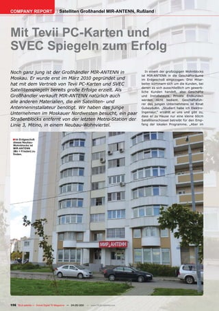 COMPANY REPORT                         Satelliten Großhandel MIR-ANTENN, Rußland




Mit Tevii PC-Karten und
SVEC Spiegeln zum Erfolg
Noch ganz jung ist der Großhändler MIR-ANTENN in                                          In einem der großzügigen Wohnblocks
                                                                                       ist MIR-ANTENN in die Geschäftsräume
Moskau. Er wurde erst im März 2010 gegründet und                                       im Erdgeschoß eingezogen. Drei Mitar-
hat mit dem Vertrieb von Tevii PC-Karten und SVEC                                      beiter kümmern sich um die Kunden, bei
                                                                                       denen es sich ausschließlich um gewerb-
Satellitenspiegeln bereits große Erfolge erzielt. Als                                  liche Kunden handelt, also Geschäfte
Großhändler verkauft MIR-ANTENN natürlich auch                                         und Installateure. Private Endkunden
                                                                                       werden nicht bedient. Geschäftsfüh-
alle anderen Materialien, die ein Satelliten- und                                      rer des jungen Unternehmens ist Rinat
Antenneninstallateur benötigt. Wir haben das junge                                     Gubeydullin. „Studiert habe ich Elektro-
                                                                                       Ingenieur,“ erzählt er uns und gibt zu,
Unternehmen im Moskauer Nordwesten besucht, ein paar
                                                                                       dass er zu Hause nur eine kleine 60cm
Straßenblocks entfernt von der letzten Metro-Station der                               Satellitenschüssel betreibt für den Emp-
Linie 3, Mitino, in einem Neubau-Wohnviertel.                                          fang der lokalen Programme. „Aber im




  ■ Im Erdgeschoß
  dieses Neubau-
  Wohnblocks ist
  MIR-ANTENN
  (Mir = Frieden) zu
  finden.




156 TELE-satellite — Global Digital TV Magazine — 04-05/201 — www.TELE-satellite.com
                                                          1
 