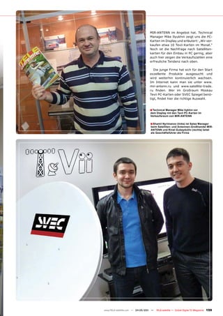 MIR-ANTENN im Angebot hat. Technical
                                 Manager Mike Ilyukhin zeigt uns die PC-
                                 Karten im Display und erläutert: „Wir ver-
                                 kaufen etwa 10 Tevii-Karten im Monat.“
                                 Noch ist die Nachfrage nach Satelliten-
                                 karten für den Einbau in PC gering, aber
                                 auch hier zeigen die Verkaufszahlen eine
                                 erfreuliche Tendenz nach oben.

                                    Die junge Firma hat sich für den Start
                                 exzellente Produkte ausgesucht und
                                 wird weiterhin kontinuierlich wachsen.
                                 Im Internet kann man sie unter www.
                                 mir-antenn.ru und www.satellite-trade.
                                 ru finden. Wer im Großraum Moskau
                                 Tevii PC-Karten oder SVEC Spiegel benö-
                                 tigt, findet hier die richtige Auswahl.


                                 ■ Technical Manager Mike Ilykhin vor
                                 dem Display mit den Tevii PC-Karten im
                                 Verkaufsraum von MIR-ANTENN

                                 ■ Shamil Nyrimanov (links) ist Sales Manager
                                 beim Satelliten- und Antennen-Großhandel MIR-
                                 ANTENN und Rinat Gubeydullin (rechts) leitet
                                 als Geschäftsführer die Firma




www.TELE-satellite.com — 04-05/201 —
                                 1     TELE-satellite — Global Digital TV Magazine   159
 