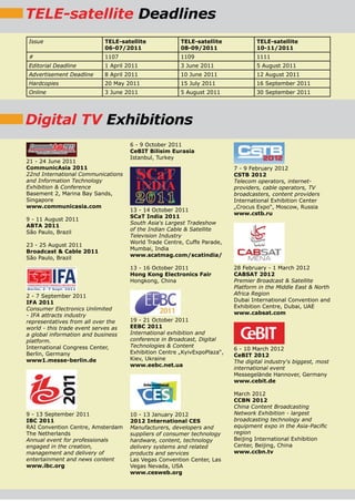 TELE-satellite Deadlines
 Issue                       TELE-satellite             TELE-satellite             TELE-satellite
                             06-07/2011                 08-09/2011                 10-11/2011
 #                           1107                       1109                       1111
Editorial Deadline           1 April 2011               3 June 2011                5 August 2011
Advertisement Deadline       8 April 2011               10 June 2011               12 August 2011
Hardcopies                   20 May 2011                15 July 2011               16 September 2011
Online                       3 June 2011                5 August 2011              30 September 2011




Digital TV Exhibitions
                                      6 - 9 October 2011
                                      CeBIT Bilisim Eurasia
                                      Istanbul, Turkey
21 - 24 June 2011
CommunicAsia 2011                                                          7 - 9 February 2012
22nd International Communications                                          CSTB 2012
and Information Technology                                                 Telecom operators, internet-
Exhibition & Conference                                                    providers, cable operators, TV
Basement 2, Marina Bay Sands,                                              broadcasters, content providers
Singapore                                                                  International Exhibition Center
www.communicasia.com                                                       „Crocus Expo“, Moscow, Russia
                                      13 - 14 October 2011
                                                                           www.cstb.ru
                                      SCaT India 2011
9 - 11 August 2011
                                      South Asia‘s Largest Tradeshow
ABTA 2011
                                      of the Indian Cable & Satellite
São Paulo, Brazil
                                      Television Industry
                                      World Trade Centre, Cuffe Parade,
23 - 25 August 2011
                                      Mumbai, India
Broadcast & Cable 2011
                                      www.scatmag.com/scatindia/
São Paulo, Brazil
                                      13 - 16 October 2011                 28 February - 1 March 2012
                                      Hong Kong Electronics Fair           CABSAT 2012
                                      Hongkong, China                      Premier Broadcast & Satellite
                                                                           Platform in the Middle East & North
2 - 7 September 2011                                                       Africa Region
IFA 2011                                                                   Dubai International Convention and
Consumer Electronics Unlimited                                             Exhibition Centre, Dubai, UAE
- IFA attracts industry                                                    www.cabsat.com
representatives from all over the     19 - 21 October 2011
world - this trade event serves as    EEBC 2011
a global information and business     International exhibition and
platform.                             conference in Broadcast, Digital
International Congress Center,        Technologies & Content
                                                                           6 - 10 March 2012
Berlin, Germany                       Exhibition Centre „KyivExpoPlaza“,
                                                                           CeBIT 2012
www1.messe-berlin.de                  Kiev, Ukraine
                                                                           The digital industry‘s biggest, most
                                      www.eebc.net.ua
                                                                           international event
                                                                           Messegelände Hannover, Germany
                                                                           www.cebit.de

                                                                           March 2012
                                                                           CCBN 2012
                                                                           China Content Broadcasting
9 - 13 September 2011                 10 - 13 January 2012                 Network Exhibition - largest
IBC 2011                              2012 International CES               broadcasting technology and
RAI Convention Centre, Amsterdam      Manufacturers, developers and        equipment expo in the Asia-Pacific
The Netherlands                       suppliers of consumer technology     region
Annual event for professionals        hardware, content, technology        Beijing International Exhibition
engaged in the creation,              delivery systems and related         Center, Beijing, China
management and delivery of            products and services                www.ccbn.tv
entertainment and news content        Las Vegas Convention Center, Las
www.ibc.org                           Vegas Nevada, USA
                                      www.cesweb.org
 