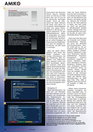 1

                                                                              teiverzeichnis des Receivers     neben der Spark Plattform
                                                                              können Plug-ins entweder         auch die weit verbreitete Li-
                                                                              direkt via Internet und OSD      nux Software Enigma 2 laden
                                                                              Menü oder vom PC aus auf         kann. Um das Bootmenü des
                                                                              die Set-top-Box übertragen       Receiver anzuzeigen genügt
                                                                              werden. Durch die Über-          es, während des Einschal-
                                                                              nahme der Spark Software         tens die OK Taste gedrückt
                                                                              hat Amiko auch gleich ein        zu halten. Nun kann direkt
                                                                              komplettes Multimediapaket       am Gerät das gewünsch-
                                                                              sowie eine eigene Online-        te Betriebssystem gewählt
                                                                              Plattform in den Receiver in-    werden. Solange keine neue
2                                                                             tegriert bekommen. Zu den        Auswahl getroffen wird, boo-
                                                                              Multimediafeatures     zählen    tet die Box ab sofort stan-
                                                                              die Wiedergabe von Videos        dardmäßig dieses System.
                                                                              via YouTube bzw. Internetra-
                                                                              dio via Shoutcast, die Anzei-       Gleich nach dem Start wird
                                                                              ge von online Fotoalben via      der Anwender vom Installa-
                                                                              Picasa sowie die Möglichkeit,    tionsassistenten     begrüsst,
                                                                              sich stets mit aktuellen In-     der durch den gesamten
                                                                              formationen via RSS Feeds        Einrichtungsvorgang führt.
                                                                              zu versorgen.                    Als erstes gilt es, die ge-
                                                                                                               wünschte OSD Sprache zu
                                                                                 Dank der Spark Online-        wählen (Englisch, Deutsch,
                                                                              Plattform kann Amiko den         Arabisch, Katalanisch, Unga-
                                                                              Kunden     zusätzlich    noch    risch, Tschechisch, Dänisch,
3                                                                             wichtige Informationen wie       Niederländisch, Griechisch,
                                                                              z.B. Handbücher, Q&A, Ka-        Portugiesisch,       Estnisch,
                                                                              nallisten und Softwareup-        Französisch, Ungarisch, Li-
                                                                              dates jederzeit online zum       tauisch, Isländisch, Italie-
                                                                              Abruf bereitstellen. Beson-      nisch, Norwegisch, Polnisch,
                                                                              ders praktisch: Dank eines       Rumänisch, Russisch, Spa-
                                                                              eigenen Nachrichtendienstes      nisch, Schwedisch, Türkisch
                                                                              besteht für Amiko die Mög-       und Ukrainisch stehen zur
                                                                              lichkeit Endverbraucher z.B.     Auswahl     bereit),   danach
                                                                              über eine aktualisierte Soft-    muss die Ausgabe des Re-
                                                                              ware oder eine runderneu-        ceivers an das heimische
                                                                              erte Kanalliste ganz einfach     TV-Gerät angepasst werden.
                                                                                                               Neben den üblichen Stan-
                                                                              und direkt zu informieren.
                                                                                                               dardauflösungen via HDMI
                                                                              Vorbei sind die Zeiten, in de-
4                                                                                                              (also 576p, 720p, 1080i in
                                                                              nen sich die Anwender selbst
                                                                                                               50/60Hz) steht auch die Full-
                                                                              um solche Neuigkeiten küm-
                                                                                                               HD Ausgabe in 1080p zur
                                                                              mern mussten.
                                                                                                               Verfügung.

                                                                                 Enigma 2                        Mittels zweier praktischer
                                                                                 Jedes Betriebssystem hat      Testbilder ermöglicht der
                                                                              seine Vor- und Nachteile,        Amiko SHD-8900 Alien im
                                                                              und keine Software wird die      nächsten Schritt die Anpas-
                                                                              Wünsche und Vorstellungen        sung von Helligkeit und Kon-
                                                                              aller Endverbraucher zu-         trast des Fernsehgerätes,
                                                                              friedenstellen können. Was       so dass später im laufenden
                                                                              liegt da also näher, als die     Betrieb eine optimale Bild-
                                                                              vom PC bekannte Methode          darstellung erzielt wird. Toll,
5                                                                             des Dual-Boot auch für eine      dass man hier mitgedacht
                                                                              Linux Set-top-Box zum Ein-       und dieses innovative Fea-
                                                                              satz zu bringen? Genau aus       ture integriert hat. Zu guter
                                                                              diesem Grund hat Amiko den       Letzt gilt es noch, dem Re-
                                                                              SHD-8900 Alien mit einem         ceiver die Besonderheiten
                                                                              Bootloader ausgestattet, der     der heimischen Empfangs-

                                                                              1. Anpassung des Kontrast am TV-Gerät mittels Testbild
                                                                              2. Anpassung der Helligkeit am TV mittels Testbild
                                                                              3. Anzeige der Kanalliste nach Satelliten geordnet
                                                                              4. Automatischer Kanalsuchlauf auf dem HOTBIRD 13° Ost
                                                                              5. In Verbindung mit der Enigma 2 Software kann der Amiko SHD-
                                                                              8900 die EPG Daten beliebiger Sender zu einer vorgegebenen Zeit
                                                                              automatisch laden


20 TELE-satellite — Global Digital TV Magazine — 04-05/201 — www.TELE-satellite.com
                                                         1
 