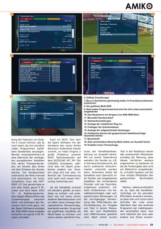 15                                                                                                                                             18




16                                                                                                                                             19




17                                                               6. DiSEqC Einstellungen
                                                                 7. Bis zu 4 Aufnahmen gleichzeitig haben im Praxistest problemlos
                                                                 funktioniert
                                                                 8. Der grafische Multi-EPG
                                                                 9. Nach jedem Programmwechsel wird die Info-Leiste automatisch
                                                                 eingelbendet
                                                                 10. Das Hauptmenü von Enigma 2 am SHD-8900 Alien
                                                                 11. Manueller Kanalsuchlauf
                                                                 12. Netzwerkeinstellungen
                                                                 13. Anzeige der installierten Plug-ins
                                                                 14. Festlegen der Aufnahmedauer
                                                                 15. Anzeige der aufgezeichneten Sendungen
                                                                 16. Problemlos können die gespeicherten Satelliteneinträge
                                                                 bearbeitet werden
dung der Features von Enig-         Auch im SCPC Test kam        17. Sprachwahl
ma 2 nutzen können, gilt es      die Spark Software mit der      18. Zwei verschiedene Stand-by Modi stehen zur Auswahl bereit
noch rasch, die mit unendlich    Hardware des neuen Amiko        19. Erstellen eines Timereintrags
vielen Programmen befüll-        Receivers bedeutend besser
bare Senderliste anzulegen.      zurecht, so hatte Enigma 2      tures der Kanallistenbear-             Test in der Redaktion waren
Bereits vorprogrammiert ist      große Problem,e unseren         beitung zur Auswahl bereit.            alle anwesenden Mitarbeiter
eine Übersicht der wichtigs-     SCPC Testtransponder auf        Mit nur einem Tastendruck              einhellig der Meinung, dass
ten europäischen Satelliten      dem EUTELSAT W7 36° Ost         wandern die Sender so z.B.             dieses Verfahren weitaus
inkl. deren Transponderda-       (12620V) einzulesen, wäh-       in die Favoritenübersicht, die         angenehmer zu bedienen ist
ten, wir können also direkt      rend dies mit Spark prob-       durch praktische Zwischen-             als die Texteingabe über eine
mit dem Einlesen der Sender      lemlos möglich war. Deut-       marker unterteilt werden               am Bildschirm eingeblende-
starten. Der Kanalsuchlauf       lich zeigt sich hier also: Im   kann. Ansonsten bietet die             te, virtuelle Tastatur, auf der
unterstützt die Modi manuell     Bereich der Tunersteuerung      Kanalliste eine Übersicht al-          man mittels Pfeiltasten den
und automatisch, für einen       wird wohl noch etwas Fein-      ler Sender, der eingelesenen           gewünschten        Buchstaben
kompletten Scan des HOT-         tuning notwendig sein.          Satelliten, der vorhandenen            wählt.
BIRD 13° Ost genehmigte er                                       Provider und der Favoriten.
sich aber leider ganze 9 Mi-        Ist die Kanalliste erstmal   Ungeheuer praktisch, z.B.                Nahezu selbstverständlich
nuten und fand dabei 2053        mit Sendern gefüllt, so kann    beim Umbenennen von Ka-                ist es, dass die Kanalliste-
TV-    &   Radioprogramme.       diese so einfach und prak-      nallisteneinträgen oder auf-           neinträge um die aktuellen
Hier klappt offensichtlich das   tisch wie mit kaum einem        gezeichneten Sendungen, ist            EPG Daten erweitert werden,
Zusammenspiel       zwischen     anderen Betriebssystem und      die durchgängige Verwen-               so dass man sich schon beim
Hard- und Software des Re-       vor allem ohne Umwege über      dung des Ziffernblocks der             Aufrufen der Liste einen
ceivers noch nicht ganz, mit     irgendwelche Menüeinträge,      Fernbedienung zur Eingabe              Überblick über das laufende
der Spark Software erledigte     bearbeitet werden. Es genügt    von Text in jenem Modus,               Programm der Lieblingssen-
der SHD-8900 diese Aufgabe       bei geöffneter Kanalliste die   den wir vom Mobiltelefon               der verschaffen kann. Nun
immerhin um ganze 5:30 Mi-       Menü-Taste zu drücken und       zum SMS-Versand gewohnt                wird natürlich der eine oder
nuten schneller.                 schon stehen sämtliche Fea-     sind. Nach einem kurzen                andere von Ihnen einwen-


                                                         www.TELE-satellite.com — 04-05/201 —
                                                                                          1     TELE-satellite — Global Digital TV Magazine   23
 
