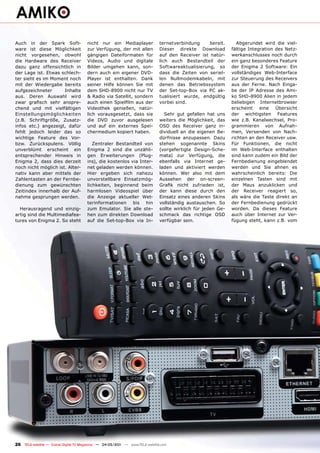 Auch in der Spark Soft-                nicht nur ein Mediaplayer               ternetverbindung     bereit.       Abgerundet wird die viel-
ware ist diese Möglichkeit             zur Verfügung, der mit allen            Dieser direkte Download         fältige Integration des Netz-
nicht vorgesehen, obwohl               gängigen Dateiformaten für              auf den Receiver ist natür-     werkanschlusses noch durch
die Hardware des Receiver              Videos, Audio und digitale              lich auch Bestandteil der       ein ganz besonderes Feature
dazu ganz offensichtlich in            Bilder umgehen kann, son-               Softwareaktualisierung, so      der Enigma 2 Software: Ein
der Lage ist. Etwas schlech-           dern auch ein eigener DVD-              dass die Zeiten von seriel-     vollständiges Web-Interface
ter sieht es im Moment noch            Player ist enthalten. Dank              len Nullmodemkabeln, mit        zur Steuerung des Receivers
mit der Wiedergabe bereits             seiner Hilfe können Sie mit             denen das Betriebssystem        aus der Ferne. Nach Einga-
aufgezeichneter       Inhalte          dem SHD-8900 nicht nur TV               der Set-top-Box via PC ak-      be der IP Adresse des Ami-
aus. Deren Auswahl wird                & Radio via Satellit, sondern           tualisiert wurde, endgültig     ko SHD-8900 Alien in jedem
zwar grafisch sehr anspre-             auch einen Spielfilm aus der            vorbei sind.                    beliebigen Internetbrowser
chend und mit vielfältigen             Videothek genießen, natür-                                              erscheint    eine   Übersicht
Einstellungsmöglichkeiten              lich vorausgesetzt, dass sie              Sehr gut gefallen hat uns     der wichtigsten Features
(z.B. Schriftgröße, Zusatz-            die DVD zuvor ausgelesen                weiters die Möglichkeit, das    wie z.B. Kanalwechsel, Pro-
infos etc.) angezeigt, dafür           und auf ein externes Spei-              OSD des Receiver ganz in-       grammieren von Aufnah-
fehlt jedoch leider das so             chermedium kopiert haben.               dividuell an die eigenen Be-    men, Versenden von Nach-
wichtige Feature des Vor-                                                      dürfnisse anzupassen. Dazu      richten an den Receiver usw.
bzw. Zurückspulens. Völlig                Zentraler Bestandteil von            stehen sogenannte Skins         Für Funktionen, die nicht
unverblümt erscheint ein               Enigma 2 sind die unzähli-              (vorgefertigte Design-Sche-     im Web-Interface enthalten
entsprechender Hinweis in              gen Erweiterungen (Plug-                mata) zur Verfügung, die        sind kann zudem ein Bild der
Enigma 2, dass dies derzeit            ins), die kostenlos via Inter-          ebenfalls via Internet ge-      Fernbedienung eingeblendet
noch nicht möglich ist. Alter-         net geladen werden können.              laden und aktiviert werden      werden und Sie ahnen es
nativ kann aber mittels der            Hier ergeben sich nahezu                können. Wer also mit dem        wahrscheinlich bereits: Die
Zahlentasten an der Fernbe-            unvorstellbare Einsatzmög-              Aussehen der on-screen-         einzelnen Tasten sind mit
dienung zum gewünschten                lichkeiten, beginnend beim              Grafik nicht zufrieden ist,     der Maus anzuklicken und
Zeitindex innerhalb der Auf-           harmlosen Videospiel über               der kann diese durch den        der Receiver reagiert so,
nahme gesprungen werden.               die Anzeige aktueller Wet-              Einsatz eines anderen Skins     als wäre die Taste direkt an
                                       terinformationen bis hin                vollständig austauschen. So     der Fernbedienung gedrückt
  Herausragend und einzig-             zum Emulator. Sie alle ste-             sollte wirklich für jeden Ge-   worden. Da dieses Feature
artig sind die Multimediafea-          hen zum direkten Download               schmack das richtige OSD        auch über Internet zur Ver-
tures von Enigma 2. So steht           auf die Set-top-Box via In-             verfügbar sein.                 fügung steht, kann z.B. vom




26 TELE-satellite — Global Digital TV Magazine — 04-05/201 — www.TELE-satellite.com
                                                         1
 