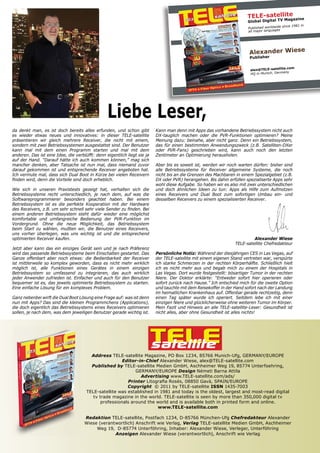 TELE-satellite zine
                                                                                                                              TV Maga
                                                                                                                       Global Digital
                                                                                                                                           since 1981 in
                                                                                                                       Published worldwide
                                                                                                                       all major languages




                                                                                                                       Alexander Wiese
                                                                                                                        Publisher

                                                                                                                                            .com
                                                                                                                        alex@TELE-satellite
                                                                                                                                             y
                                                                                                                        HQ in Munich, German




                                                 Liebe Leser,
da denkt man, es ist doch bereits alles erfunden, und schon gibt          Kann man denn mit Apps das vorhandene Betriebssystem nicht auch
es wieder etwas neues und innovatives: in dieser TELE-satellite           DX-tauglich machen oder die PVR-Funktionen optimieren? Meine
präsentieren wir gleich mehrere Receiver, die nicht mit einem,            Meinung dazu: beinahe, aber nicht ganz. Denn ein Betriebssystem,
sondern mit zwei Betriebssystemen ausgestattet sind. Der Benutzer         das für einen bestimmten Anwendungszweck (z.B. Satelliten-DXer
kann mal mit dem einen Programm starten und mal mit dem                   oder PVR-Fans) geschrieben wird, kann auch noch den letzten
anderen. Das ist eine Idee, die verblüfft: denn eigentlich liegt sie ja   Zentimeter an Optimierung herausholen.
auf der Hand. “Darauf hätte ich auch kommen können,” mag sich
mancher denken, aber Tatsache ist nun mal, dass niemand zuvor             Aber bis es soweit ist, werden wir noch warten dürfen: bisher sind
darauf gekommen ist und entsprechende Receiver angeboten hat.             alle Betriebssysteme für Receiver allgemeine Systeme, die noch
Ich vermute mal, dass sich Dual Boot in Kürze bei vielen Receivern        nicht bis an die Grenzen des Machbaren in einem Spezialgebiet (z.B.
finden wird, denn die Vorteile sind doch erheblich.                       DX oder PVR) herangehen. Bis dahin erfüllen spezialiserte Apps sehr
                                                                          wohl diese Aufgabe. So haben wir es also mit zwei unterschiedlichen
Wie sich in unseren Praxistests gezeigt hat, verhalten sich die           und doch ähnlichen Ideen zu tun: Apps als Hilfe zum Aufmotzen
Betriebssysteme recht unterschiedlich, je nach dem, auf was die           eines Receivers und Dual Boot zum sofortigen Umbau ein- und
Softwareprogrammierer besonders geachtet haben. Bei einem                 desselben Receivers zu einem spezialisierten Receiver.
Betriebssystem ist es die perfekte Kooperation mit der Hardware
des Receivers, z.B. um sehr schnell sehr viele Sender zu finden. Bei
einem anderen Betriebssystem steht dafür wieder eine möglichst
komfortable und umfangreiche Bedienung der PVR-Funktion im
Vordergrund. Ohne die neue Möglichkeit, das Betriebssystem
beim Start zu wählen, mußten wir, die Benutzer eines Receivers,
uns vorher überlegen, was uns wichtig ist und die entsprechend
optimierten Receiver kaufen.                                                                                             Alexander Wiese
                                                                                                                TELE-satellite Chefredakteur
Jetzt aber kann das ein einziges Gerät sein und je nach Präferenz
wird das passende Betriebssysteme beim Einschalten gestartet. Das         Persönliche Notiz: Während der diesjährigen CES in Las Vegas, auf
Ganze offenbart aber noch etwas: die Bedienbarkeit der Receiver           der TELE-satellite mit einem eigenen Stand vertreten war, verspürte
ist mittlerweile so komplex geworden, dass es nicht mehr wirklich         ich starke Schmerzen in der rechten Körperhälfte. Schließlich hielt
möglich ist, alle Funktionen eines Gerätes in einem einzigen              ich es nicht mehr aus und begab mich zu einem der Hospitals in
Betriebssystem so umfassend zu integrieren, das auch wirklich             Las Vegas. Dort wurde festgestellt: bösartiger Tumor in der rechten
jeder Anwender zufrieden ist. Einfacher und auch für den Benutzer         Niere. Der Doktor erklärte: “Entweder sofort hier operieren oder
bequemer ist es, das jeweils optimierte Betriebssystem zu starten.        sofort zurück nach Hause.” Ich entschied mich für die zweite Option
Eine einfache Lösung für ein komplexes Problem.                           und tauchte mit dem Reisekoffer in der Hand sofort nach der Landung
                                                                          im heimatlichen Krankenhaus auf. Offenbar gerade rechtzeitig, denn
Ganz nebenbei wirft die Dual Boot Lösung eine Frage auf: was ist denn     einen Tag später wurde ich operiert. Seitdem lebe ich mit einer
nun mit Apps? Das sind die kleinen Programmchens (Applications),          einzigen Niere und glücklicherweise ohne weiteren Tumor im Körper.
die doch eigentlich das Betriebssystems eines Receivers optimieren        Mein Fazit und Hinweis an alle TELE-satellite-Leser: Gesundheit ist
sollen, je nach dem, was dem jeweiligen Benutzer gerade wichtig ist.      nicht alles, aber ohne Gesundheit ist alles nichts!




                                                                          TELE
                                                                          satellite
                                        Address TELE-satellite Magazine, PO Box 1234, 85766 Munich-Ufg, GERMANY/EUROPE
                                                       Editor-in-Chief Alexander Wiese, alex@TELE-satellite.com
                                        Published by TELE-satellite Medien GmbH, Aschheimer Weg 19, 85774 Unterfoehring,
                                                             GERMANY/EUROPE Design Németi Barna Attila
                                                               Advertising www.TELE-satellite.com/ads/
                                                         Printer Litografia Rosés, 08850 Gavà, SPAIN/EUROPE
                                                         Copyright © 2011 by TELE-satellite ISSN 1435-7003
                                      TELE-satellite was established in 1981 and today is the oldest, largest and most-read digital
                                         tv trade magazine in the world. TELE-satellite is seen by more than 350,000 digital tv
                                             professionals around the world and is available both in printed form and online.
                                                                       www.TELE-satellite.com

                                     Redaktion TELE-satellite, Postfach 1234, D-85766 München-Ufg Chefredakteur Alexander
                                     Wiese (verantwortlich) Anschrift wie Verlag, Verlag TELE-satellite Medien GmbH, Aschheimer
                                          Weg 19, D-85774 Unterföhring, Inhaber: Alexander Wiese, Verleger, Unterföhring
                                                  Anzeigen Alexander Wiese (verantwortlich), Anschrift wie Verlag
 