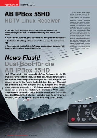 TEST REPORT                   HDTV Receiver




AB IPBox 55HD
                                                                                         In den letzten Jahren haben
                                                                                      etliche Firmen auf Linux als Be-
                                                                                      triebssystem für ihre Digitalre-
                                                                                      ceiver gesetzt. Für die meisten



HDTV Linux Receiver
                                                                                      von uns war und ist dies eine
                                                                                      erfreuliche Aussicht, schließlich
                                                                                      handelt es sich dabei um ein lei-
                                                                                      stungsstarkes und gut individuali-
                                                                                      sierbares OS. Leider gab es in der
                                                                                      Vergangenheit etliche Receiver,
                                                                                      bei denen die Leistungsfähigkeit
•	 Der	Receiver	ermöglicht	den	Remote-Empfang	von	                                    des Linux Betriebssystems dank
                                                                                      Features wie z.B. Twin-Tuner, gro-
Satellitensignalen	via	Internetstreaming	von	Audio	und	
                                                                                      ßer Festplatte, Kartenleser und
Video                                                                                 CI-Slots nicht nur die Grenzen
                                                                                      des technisch Möglichen, sondern
•	 Aufnahmen	können	ganz	bequem	via	EPG	gestartet	werden                              aufgrund des hohen Verkaufsprei-
                                                                                      ses auch die Budgetlimits vieler
•	 Einfacher	Direktzugriff	auf	die	Software	des	Receivers	via	                        Endverbraucher sprengte, so dass
FTP                                                                                   die Set-top-Boxen meist nur noch
                                                                                      von sehr reichen oder besonders
•	 Ausreichend	zusätzliche	Software	vorhanden,	darunter	ein	                          begeisterten Anwendern gekauft
äußerst	vielseitiger	Kanallisteneditor                                                werden konnten. Mit der AB IP-




News Flash!
Dual Boot für die
AB IPBox 55HD
  AB IPBox wird in Kürze eine Dual-Boot Software für die AB
IPBox 55HD veröffentlichen, so dass der Anwender zwischen
den beiden Betriebssystemen Enigma 1HD und Enigma 2HD
wählen kann. In der Praxis bedeutet das, dass ein Wechsel
der Software z.B. von Enigma 2HD zu Enigma 1HD mittels
eines Neustart innerhalb von 15 Sekunden erledigt ist. Großer
Vorteil dabei: Die Setup Dateien, die im Ordner VAR gespei-
chert werden, teilen sich beide Softwareversionen. Durch die
Dual-Boot Möglichkeit gibt der Hersteller dem Receiver einen
weiteren, dicken Pluspunkt mit auf den Weg zum Kunden.




30 TELE-satellite — Global Digital TV Magazine — 04-05/201 — www.TELE-satellite.com
                                                         1
 
